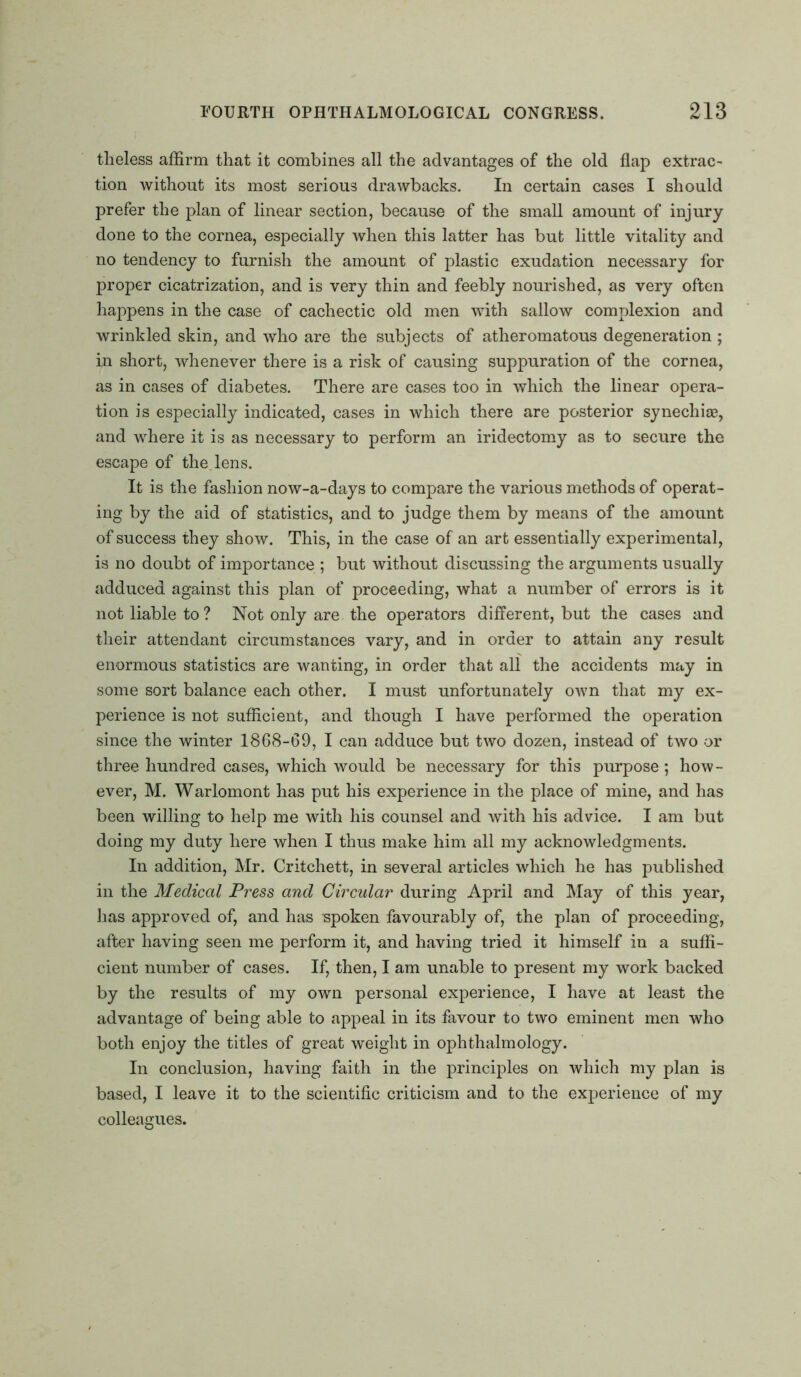 theless affirm that it combines all the advantages of the old flap extrac- tion without its most serious drawbacks. In certain cases I should prefer the plan of linear section, because of the small amount of injury done to the cornea, especially when this latter has but little vitality and no tendency to furnish the amount of plastic exudation necessary for proper cicatrization, and is very thin and feebly nourished, as very often happens in the case of cachectic old men with sallow complexion and wrinkled skin, and who are the subjects of atheromatous degeneration ; in short, whenever there is a risk of causing suppuration of the cornea, as in cases of diabetes. There are cases too in which the linear opera- tion is especially indicated, cases in which there are posterior synechise, and where it is as necessary to perform an iridectomy as to secure the escape of the. lens. It is the fashion now-a-days to compare the various methods of operat- ing by the aid of statistics, and to judge them by means of the amount of success they show. This, in the case of an art essentially experimental, is no doubt of importance ; but without discussing the arguments usually adduced against this plan of proceeding, what a number of errors is it not liable to? Not only are the operators different, but the cases and their attendant circumstances vary, and in order to attain any result enormous statistics are wanting, in order that all the accidents may in some sort balance each other. I must unfortunately own that my ex- perience is not sufficient, and though I have performed the operation since the winter 1868-69, I can adduce but two dozen, instead of two or three hundred cases, which would be necessary for this purpose ; how- ever, M. Warlomont has put his experience in the place of mine, and has been willing to help me with his counsel and with his advice. I am but doing my duty here when I thus make him all my acknowledgments. In addition, Mr. Critchett, in several articles which he has published in the Medical Press and Circular during April and May of this year, has approved of, and has spoken favourably of, the plan of proceeding, after having seen me perform it, and having tried it himself in a suffi- cient number of cases. If, then, I am unable to present my work backed by the results of my own personal experience, I have at least the advantage of being able to appeal in its favour to two eminent men who both enjoy the titles of great weight in ophthalmology. In conclusion, having faith in the principles on which my plan is based, I leave it to the scientific criticism and to the experience of my colleagues.