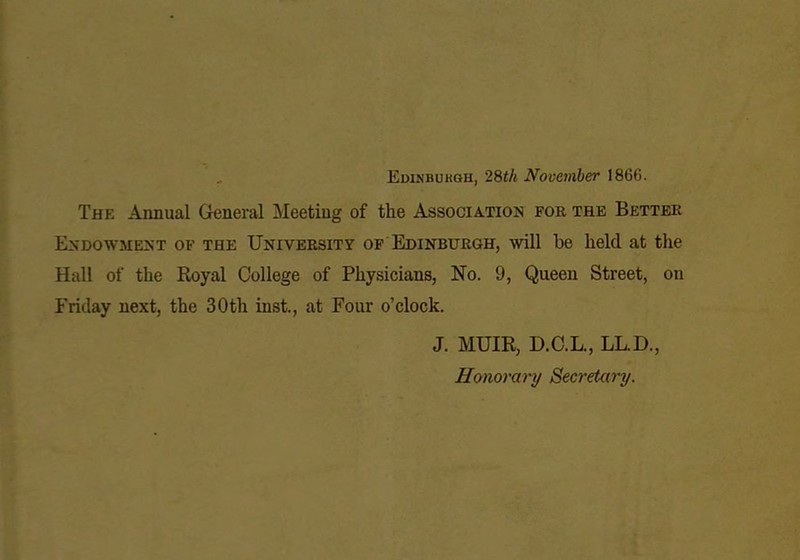 , Edinbukgh, 28i/i November 1866. The Annual General Meeting of the Association for the Better Endowment of the University of Edinburgh, will be held at the Hall of the Royal College of Physicians, No. 9, Queen Street, on Friday next, the 30th inst., at Four o’clock. J. MUIR, D.C.L., LL.D., Honorary Secretary.