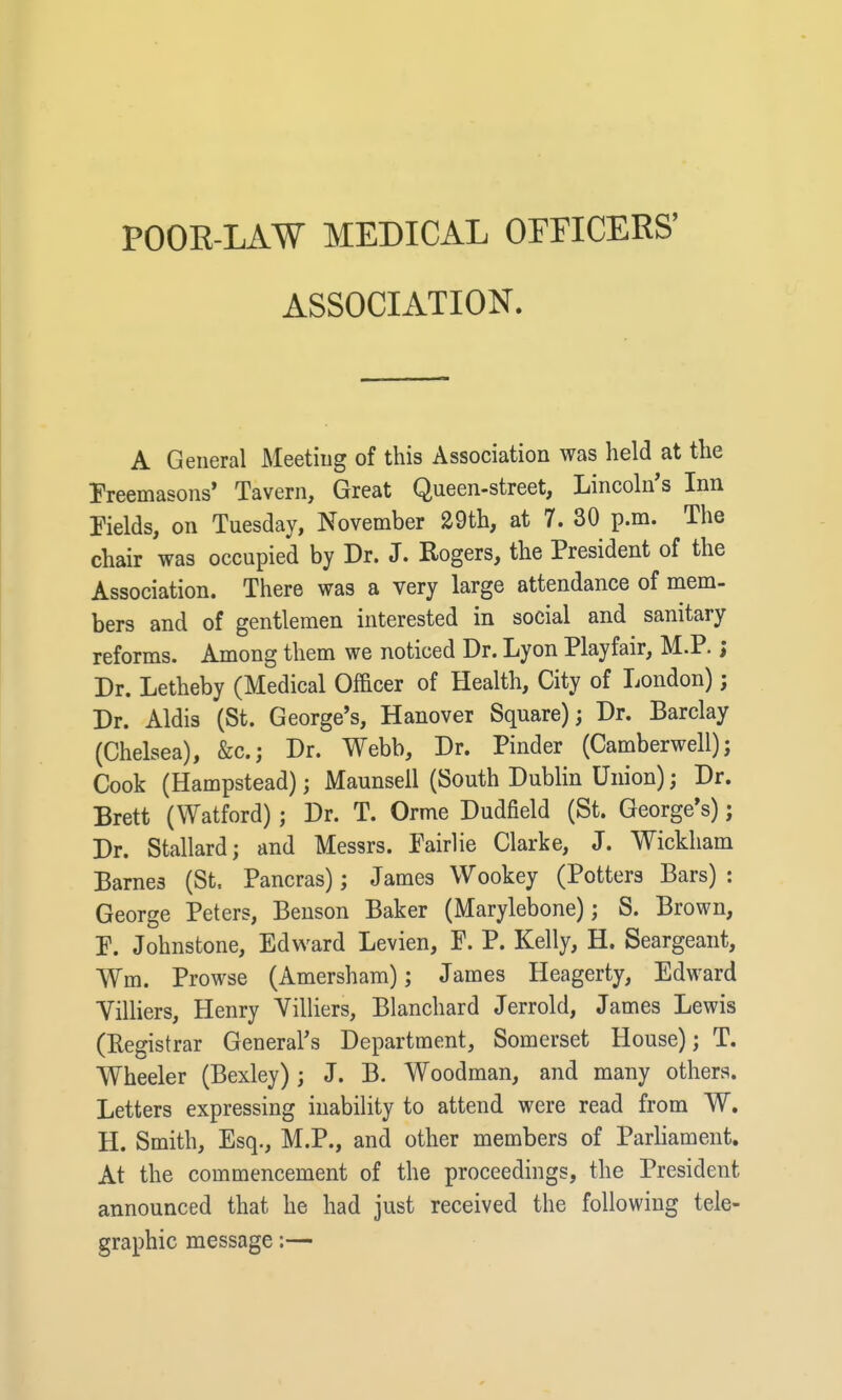 POOE-LAW MEDICAL OFriCERS' ASSOCIATION. A General Aleetiug of this Association was held at the I'reemasons' Tavern, Great Queen-street, Lincoln's Inn Fields, on Tuesday, November 29th, at 7. 30 p.m. The chair was occupied by Dr. J. Rogers, the President of the Association. There was a very large attendance of mem- bers and of gentlemen interested in social and sanitary reforms. Among them we noticed Dr. Lyon Playfair, M.P.; Dr. Letheby (Medical Officer of Health, City of London); Dr. Aldis (St. George's, Hanover Square); Dr. Barclay (Chelsea), &c.; Dr. Webb, Dr. Pinder (Camberwell); Cook (Hampstead); Maunsell (South Dublin Union); Dr. Brett (Watford); Dr. T. Orme Dudfield (St. George's); Dr. Stallardj and Messrs. Pairlie Clarke, J. Wickham Barnes (St, Pancras); James Wookey (Potters Bars) : George Peters, Benson Baker (Marylebone); S. Brown, P. Johnstone, Edward Levien, P. P. Kelly, H. Seargeant, Wm. Prowse (Amersham); James Heagerty, Edward Villiers, Henry Villiers, Blanchard Jerrold, James Lewis (Registrar General's Department, Somerset House); T. Wheeler (Bexley); J. B. Woodman, and many others. Letters expressing inability to attend were read from W. H. Smith, Esq., M.P., and other members of Parliament. At the commencement of the proceedings, the President announced that he had just received the following tele- graphic message:—