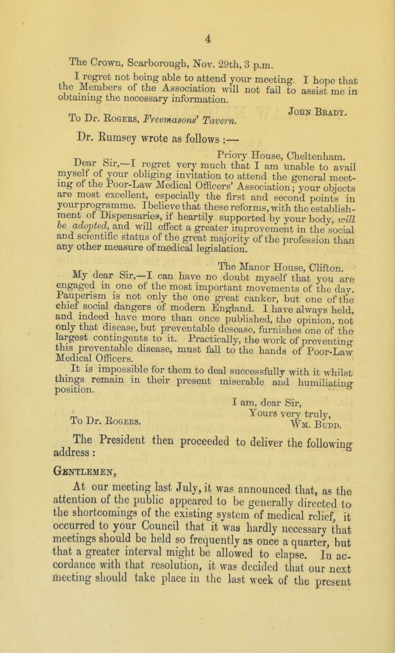 The Crown, Scarborough, Nov. 29th, 3 p.m. i-v. ^Z^^^^^ ^^^^S *° attend your meeting, I hope that the Members of the Association will not fail to assist me in obtammg the necessary information. m TA -D Ti , John Brady, lo Dr. RoGEUS, Freemasons' Tavern. Dr. Rumsey wrote as follows :— CI- T Prioiy House, Cheltenham. Dear bir,—I regret very much that I am unable to avail myself of your obligmg invitation to attend the general meet- mg of the Poor-Law Medical Officers' Association; your objects are most excellent, especially the first and second points in yourprogramme. Ibelieve that these reforms, with the establish- ment of Dispensarie.^, if heartily supported by your body, loill be adopted, and wiU effect a greater improvement in the social and scientific status of the great majority of the profession than any other measure of medical legislation. , _ The Manor House, Clifton. My dear Sir,—I can have no doubt myself that you arc engaged m one of the most important movements of the day Pauperism is not only the one gi'eat canker, but one of the chief social dangers of modem England. I have always held, and indeed have more than once published, the opinion, not only that disease, but preventable desease, furnishes one of the largest contingents to it. Practically, the work of preventing this preventable disease, must fall to the hands of Poor-Law Medical Officers. It is impossible for them to deal successfully with it whilst thmgs remain in their present miserable and humiliating position. ° I am, dear Sir, _, ^ ^ Yours very truly, To Dr. EoGEKs. Wm. Budd. The President then proceeded to deliver the following address: Gentlemen, At our meeting last July, it was announced that, as the attention of the public appeared to be generally directed to the shortcomings of the existing system of medical relief, it occurred to your Council that it was hardly necessary that meetings should be held so frequently as once a quarter, but that a greater interval might be allowed to elapse. In ac- cordance with that resolution, it was decided that our next liieeting should take place in the last week of the present