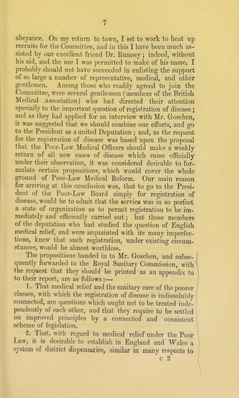 abeyance. On my return to town, T set to work to beat up recruits for the Committee, and in this I have been much as- sisted by our excellent friend Dr. Eumsey; indeed, without his aid, and the use I was permitted to make of his name, I probably should not have succeeded in enlisting the support of so large a number of representative, medical, and other gentlemen. Among those who readily agreed to join the Committee, were several gentlemen (members of the British Medical Association) who had directed their attention specially to the important question of registration of disease; and as they had applied for an interview with Mr. Goschen, it was suggested that we should combine our efforts, and go to the President as a united Deputation ; and, as the request for the registration of disease was based upon the proposal that the Poor-Law Medical Officers should make a weekly return of all new cases of disease which came officially under their observation, it was considered desirable to for- mulate certain propositions, which would, cover the whole ground of Poor-Law Medical Keform. Our main reason for arriving at this conclusion was, that to go to the Presi- dent of the Poor-Law Board simply for registration of disease, would be to admit that the service was in so perfect a state of organization as to permit registration to be im- mediately and efficiently carried out; but those members of the deputation who had studied the question of English medical relief, and were acquainted with its many imperfec- tions, knew that such registration, under existing cu'cum- stances, would be almost worthless. The propositions handed in to Mr. Goschen, and subse- i quently forwarded to the Eoyal Sanitary Commission, with ' the request that they should be printed as an appendix to to their report, are as follows:— j 1. That medical relief and the sanitary care of the poorer classes, with which the registration of disease is indissolubly connected, are questions which ought not to be treated inde- pendently of each other, and that they require to be settled on improved principles by a connected and consistent scheme of legislation. 2. That, with regard to medical relief under the Poor \ Law, it is desirable to establish in England and Wales a system of district dispensaries, similar in many respects to i c 2