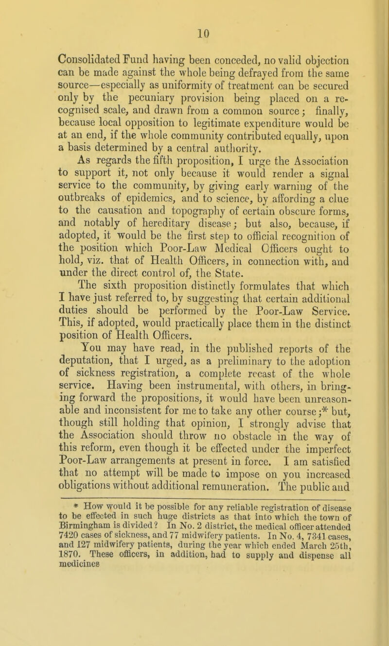 Consolidated Fund having been conceded, no valid objection can be made against the whole being defrayed from the same source—especially as uniformity of treatment can be secured only by the pecuniary provision being placed on a re- cognised scale, and drawn from a common source; finally, because local opposition to legitimate expenditure would be at an end, if the whole community contributed equally, upon a basis determined by a central autliority. As regards the fifth proposition, I urge the Association to support it, not only because it would render a signal service to the community, by giving early warning of the outbreaks of epidemics, and to science, by affording a clue to the causation and topography of certain obscure forms, and notably of hereditary disease; but also, because, if adopted, it would be the first step to official recognition of the position which Poor-Law Medical Officers ought to hold, viz. that of Health Ofiicers, in connection with, and under the direct control of, the State. The sixth proposition distinctly formulates that which I have just referred to, by suggesting that certain additional duties should be performed by the Poor-Law Service. This, if adopted, would practically place them in the distinct position of Health Officers. You may have read, in the published reports of the deputation, that I urged, as a prehminary to the adoption of sickness registration, a complete recast of the whole service. Having been instrumental, with others, in bring- ing forward the propositions, it would have been unreason- able and inconsistent for me to take any other course ;^ but, though still holding that opinion, I strongly advise that the Association should throw no obstacle in the way of this reform, even though it be effected under the imperfect Poor-Law arrangements at present in force. I am satisfied that no attempt will be made to impose on you increased obligations without additional remuneration. The public and * How would it be possible for any reliable registration of disease to be effected in such liuge districts as that into which the town of Birmingham is divided ? In No. 2 district, the medical officer attended 7420 cases of sickness, and 77 midwifery patients. In No. 4, 7341 cases, and 127 midwifery patients, during the year which ended March 25th, 1870. Theae officers, in addition, had to supply and dispense all medicines
