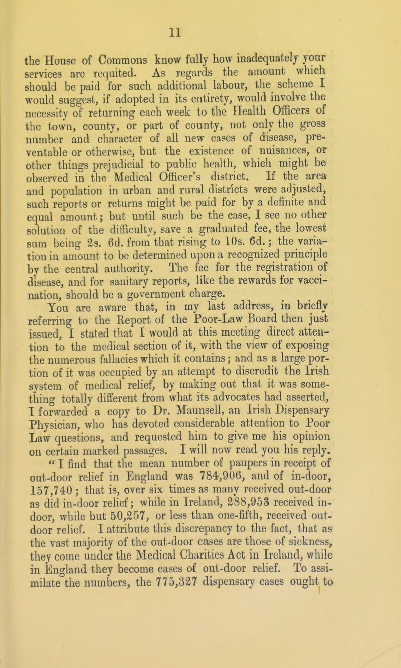 the House of Commons know fully how inadequately your services are requited. As regards the amount which should be paid for such additional labour, the scheme I would suggest, if adopted in its entirety, would involve the necessity of returning each week to the Health Officers of the town, county, or part of county, not only the gi-oss number and character of all new cases of disease, pre- ventable or otherwise, but the existence of nuisances, or other things prejudicial to public health, which might be observed in the Medical Officer s district. If the area and population in urban and rural districts were adjusted, such reports or returns might be paid for by a definite and equal amount; but until such be the case, I see no other solution of the difficulty, save a graduated fee, the lowest sum being 2s. 6d. from that rising to lOs. 6d.; the varia- tion in amount to be determined upon a recognized principle by the central authority. The fee for the registration of disease, and for sanitary reports, like the rewards for vacci- nation, should be a government charge. You are aware that, in my last address, in briefly referring to the Report of the Poor-Law Board then just issued, I stated that I would at this meeting direct atten- tion to the medical section of it, with tlie view of exposing the numerous fallacies which it contains; and as a large por- tion of it was occupied by an attempt to discredit the Irish system of medical relief, by making out that it was some- thing totally different from what its advocates had asserted, I forwarded a copy to Dr. Maunsell, an Irish Dispensary Physician, who has devoted considerable attention to Poor Law questions, and requested him to give me his opinion on certain marked passages. I will now read you his reply.  I find that the mean number of paupers in receipt of out-door rehef in England was 784,906, and of in-door, 157,74)0; that is, over six times as many received out-door as did in-door relief; while in Ireland, 288,953 received in- door, while but 50,257, or less than one-fifth, received out- door relief. I attribute this discrepancy to the fact, that as the vast majority of the out-door cases are those of sickness, they come under the Medical Charities Act in Ireland, while in England they become cases of out-door rehef. To assi- milate the numbers, the 775,327 dispensary cases ought to