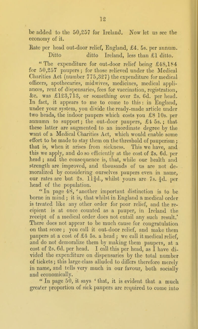 be added to the 50^257 for Ireland. Now let us see ihe economy of it. Bate per head out-door relief, England, £4. 5s. per annum. Ditto ditto Ireland, less than £1 ditto. The expenditure for out-door rehef being £48,184 for 50,257 paupers ; for those relieved under the Medical Charities Act (number 775,327) the expenditure for medical officers, apothecaries, midwives, medicines, medical appli- ances, rent of dispensaries, fees for vaccination, registration, &c. was £123,713, or something over 2s. 6d. per head. In fact, it appears to me to come to this: in England, under your system, you divide the ready-made article under two heads, the indoor paupers which costs you £8 10s. per annumn to support; the out-door paupers, £1 5s.; that these latter are augmented to an inordinate degree by the want of a Medical Charities Act, which would enable some eifort to be made to stay them on tlie threshold of pauperism; that is, when it arises from sickness. This we have, and this we apply, and do so efficiently at, the cost of 2s. 6d. per head ; and the consequence is, that, while our health and strength are improved, and thousands of us are not de- moralized by considering ourselves paupers even in name, our rates are but 2s. llfd., whilst yours are 7s. |d. per head of the population. In page 48, 'another important distinction is to be borne in mind ; it is, that whilst in England a medical order is treated like any other order for poor relief, and the re- cipient is at once counted as a pauper, in Ireland the receipt of a medical order does not entail any such result.' There does not appear to be much cause for congratulation on that score; you call it out-door relief, and make them paupers at a cost of £4 5s. a head ; we call it medical relief, and do not demorahze them by making them paupers, at a cost of 2s. 6d. per head. I call this per head, as I have di- vided the expenditure on dispensaries by the total number of tickets; this large class alluded to differs therefore merely in name, and tells very much in our favour, both socially and economically.  In page 50, it says * that, it is evident that a much greater proportion of sick paupers are required to come into