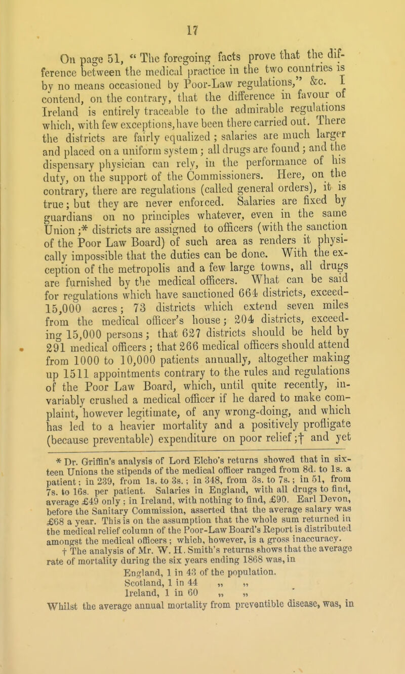 Oil page 51, *' The foregoing facts prove that the dif- ference between the medical practice in the two countries is by no means occasioned by Poor-Law regulations, &c. 1 contend, on the contrary, that the difference in favour of Ireland is entirely traceable to the admirable regulations which, with few exceptions, have been there carried out. There the districts are fairly equahzed ; salaries are much larger and placed on a uniform system; all drugs are found; and the dispensary physician can rely, in the performance of his duty, on the support of the Commissioners. Here, on the contrary, there are regulations (called general orders), it is true; but they are never enforced. Salaries are fixed by guardians on no principles whatever, even in the same Union ;^ districts are assigned to officers (with the sanction of the Poor Law Board) of such area as renders it physi- cally impossible that the duties can be done. With the ex- ception of the metropolis and a few large towns, all drugs are furnished by the medical officers. What can be said for regulations which have sanctioned 664 districts, exceed- 15,000 acres; 73 districts which extend seven miles from the medical officer's house; 204 districts, exceed- ing 15,000 persons; that 627 districts should be held by 291 medical officers ; that 266 medical officers should attend from 1000 to 10,000 patients annually, altogether making up 1511 appointments contrary to the rules and regulations of the Poor Law Board, which, until quite recently, in- variably crushed a medical officer if he dared to make com- plaint, however legitimate, of any wrong-doing, and which has led to a heavier mortality and a positively proffigate (because preventable) expenditure on poor relief ;t and yet * Dr. Griffin's analysis of Lord Elcho's returns showed that in six- teen Unions the stipends of the medical officer ranged from 8d. to Is. a patient; in 239, from Is. to 3s.; in 348, from 3s. to 7s.; in 51, from 7s. to 16s. per patient. Salaries in England, with all drugs to find, average £49 only ; in Ireland, with nothing to find, £90. Earl Devon, before the Sanitary Commission, asserted that the average salary was £68 a year. This is on the assumption that the whole sum returned in the medical relief column of the Poor-Law Board's Report is distributed amongst the medical officers ; which, however, is a gross inaccuracy. t The analysis of Mr. W. H. Smith's returns shows that the average rate of mortality during the six years ending 1868 was, in England, 1 in 43 of the population. Scotland, 1 in 44 „ „ Ireland, 1 in 60 „ „ Whilst the average annual mortality from preveatiblc disease, was, in