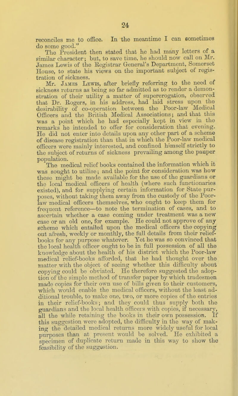 reconciles me to office. In the meantime I can Bometimes do some good. The President then stated that he had many letters of a similar character; but, to save time, he should now call on Mr. James Lewis of the Eegistrar General's Department, Somerset House, to state his views on the important subject of regis- tration of sickness. Mr. James Lewis, after briefly referring to the need of sickness returns as being so far admitted as to render a demon- stration of their utility a matter of supererogation, observed that Dr. Rogers, in his address, had laid stress upon tho desirability of co-operation between the Poor-law Medical Officers and the British Medical Associations; and that this was a point which he had especially kept in view in the remarks he intended to offer for consideration that evening. He did not enter into details upon any other part of a scheme of disease registration than that in which the Poor-law medical officers were mainly interested, and confined himself strictly to the subject of returns of sickness prevailing among the pauper population. The medical relief books contained the information which it was sought to utilise; and the point for consideration was how those might be made available for the use of the guardians or the local medical officers of health (where such functionaries existed), and for supplying certain information for State pur- poses, without taking them away from the custody of the Poor- law medical officers themselves, who ought to keep them for frequent reference—to note the termination of cases, and to ascertain whether a case coming under treatment was a new case or an old one, for example. He could not approve of any scheme which entailed upon the medical officers the copying out afresh, weekly or montllly, the full details from their relief- books for any purpose whatever. Yet he was so convinced that the local health officei- ought to be in full possession of all the knowledge about the health of his district which the Poor-law medical relief-books afforded, that he had thought over the matter with the object of seeing whether this difficulty about copying could be obviated. He therefore suggested the adop- tion of the simple method of transfer paper by which tradesmen made copies for their own use of bills given to their customers, which would enable the medical officers, without the least ad- ditional trouble, to make one, two, or more copies of the entries in their relief-books; and they could thus supply both the guardians and the local health officers with copies, if necessary, all the while retaining the books in their own possession. If this suggestion were adopted, the difficulty in the way of mak- ing the detailed medical returns more widely useful for local purposes than at present would be solved. He exliibited a specimen of duplicate return made in this way to show the feasibihty of the suggestion.