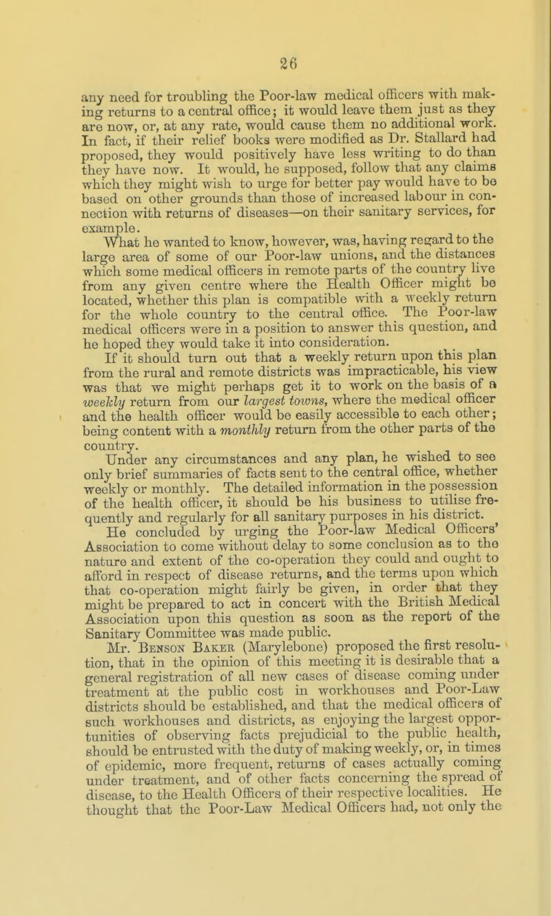 any need for troubling the Poor-law medical officers with mak- ing returns to a central office; it would leave them just as they are now, or, at any rate, would cause them no additional work. In fact, if their relief books were modified as Dr. Stallard had proposed, they would positively have less writing to do than they have now. It would, he supposed, follow that any claims which they might wish to urge for better pay would have to bo based on other grounds than those of increased labour in con- nection with returns of diseases—on their sanitary services, for example. What he wanted to know, however, was, having resjard to the large area of some of our Poor-law unions, and the distances which some medical officers in remote parts of the country live from any given centre where the Health Officer might be located, whether this plan is compatible with a weekly return for the whole country to the central office. The Poor-law medical officers were in a position to answer this question, and he hoped they would take it into consideration. If it should turn out that a weekly return upon this plan from the rural and remote districts was impracticable, his view was that we might perhaps get it to work on the basis of a weehhj return from our largest towns, where the medical officer and the health officer would be easily accessible to each other; being content with a monthly return from the other parts of the country. Under any circumstances and any plan, he wished to see only brief summaries of facts sent to the central office, whether weekly or monthly. The detailed information in the possession of the health officer, it should be his business to utihse fre- quently and regularly for all sanitary purposes in his district. He concluded by urging the Poor-law Medical Officers' Association to come without delay to some conclusion as to the nature and extent of the co-operation they could and ought to afford in respect of disease returns, and the terms upon which that co-operation might fairly be given, in order that they might be prepared to act in concert with the British Medical Association upon this question as soon as the report of the Sanitary Committee was made public. Mr. Benson Bakeb (Marylebone) proposed the first resolu- tion, that in the opinion of this meeting it is desirable that a general registration of all new cases of disease coming under treatment at the public cost in workhouses and Poor-Law districts should be established, and that the medical officers of such workhouses and districts, as enjoying the largest oppor- tunities of observing facts prejudicial to the public health, should be entrusted with the duty of making weekly, or, in times of epidemic, more frequent, returns of cases actually coming under treatment, and of other facts concerning the spread of disease, to the Health Officers of their respective locahties. He thought that the Poor-Law Medical Officers had, not only the