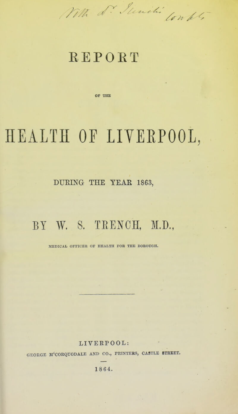 EEPOET OP XHX HEALTH OF LITERPOOL. DURING THE TEAR 1863, BY W. S. TEENOH, M.D., MEDICAI, OFFICEK OF HEALTH FOB THE BOKOUGH. LIVERPOOL: GEOEGE m'CORQUODALE AND CO., PRINTERS, CASTLE STREET. 1864.