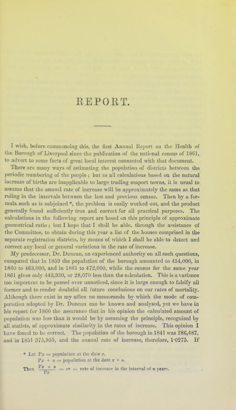 » REPORT. I wish, before commencing this, the first Annual Keport on the Health of the Borough of Livorpool since the publication of the national census of 1861, to advert to some facts of great local interest connected with that document. There are many Avavs of estimating the population of districts between the periodic numbering of the people ; but as all calculations based on the natural increase of births are inapplicable to large trading seaport towns, it is usual to assume that the annual rate of increase will be approximately the same as that ruling in the intervals between the last and previous census. Then by a for- mula such as is subjoined *, the problem is easily worked out, and the product generally found sufficiently true and correct for all practical purposes. The calculations in the following report are based on this principle of approximate geometrical ratio ; but I hope that I shall be able, through the assistance of the Committee, to obtain during this year a list of the houses comprised in the separate registration districts, by means of Avhich I shall be able to detect and correct any local or general variations in the rate of increase. My predecessor, Dr. Duncan, an experienced authority on all such questions, computed that in 1859 the population of the borough amounted to 454,000, in 1860 to 463,000, and in 1861 to 472,000, while the census for the same year 1861 gives only 443,930, or 28,070 less than the culculation. Tliis is a variance too important to be passed over unnoticed, since it is large enough to falsify all former and to render doubtful all Juture conclusions on our lates of mortality. Although there exist in my ofKce no memoranda by which the mode of com- putation adopted by Dr. Duncan can be known and analysed, yet we have in his report for 1860 the assurance that in his opinion the calculated amount of population was less than it would be by assuming the principle, recognised by all statists, of approximate similarity in the rates of increase. This oi)inion I have found to be correct. The population of the borough in 1841 was 286,487, and in 1851 375,955, and the annual i-ate of increase, therefore, 1*0275. If * Let Px = population at the dale x. Pj.- + n — population at the date x + n. Then  = — r:ite of increase in the interval of n vear>-. Fx