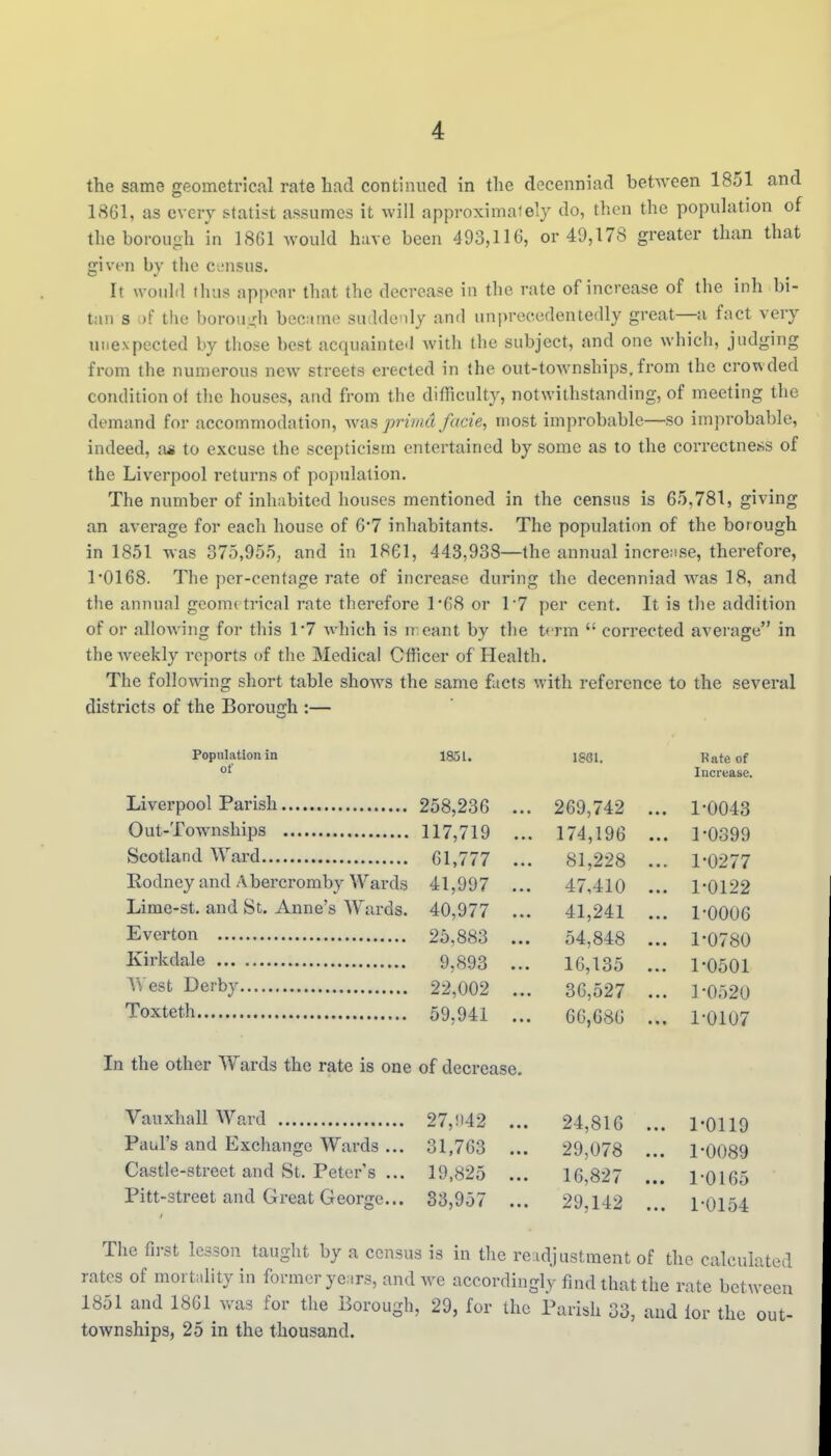 the same geometrical rate had continned in the decenniad between 1851 and 1861, as every statist assumes it will approxiniaiely do, then the population of the borough in 1861 would have been 493,116, or 49,178 greater than that given by the census. It would thus appear that the decrease in the rate of increase of the inh bi- tan 8 .)f the borouL,di became suddenly and uni)recedentedly great—a fact very unexpected by those best acquainted Avith the subject, and one which, judging from the numerous new streets erected in ihe out-townships,from the crowded condition of the houses, and from the difficulty, notwithstanding, of meeting the demand for accommodation, was prima facie, most improbable—so improbable, indeed, a* to excuse the scepticism entertained by some as to the correctness of the Liverpool returns of po])ulation. The number of inhabited houses mentioned in the census is 65,781, giving an average for each house of 6'7 inhabitants. The population of the borough in 1851 was 375,955, and in 1861, 443,938—the annual increase, therefore, 10168. The per-centage rate of increase during the decenniad was 18, and the annual geome trical rate therefore 1*68 or 17 per cent. It is the addition of or allowing for this 1*7 which is n eant by the term  corrected average in the weekly reports of the Medical Officer of Health. The following short table shows the same facts with reference to the several districts of the Borough :— Population in 1851. 1861. Rate of of Increase. 258,236 .. . 269,742 .. . 1-0043 117,719 . 174,196 . . 1-0399 61,777 . 81,228 . . 1-0277 Rodney and Abercromby Wards 41,997 .. 47,410 . . 1-0122 Lime-st. and St. Anne's Wards. 40,977 .. . 41,241 . . 1-0006 25,883 .. . 54,848 .. . 1-0780 9,893 .. . 16,135 .. . 1-0501 22,002 36,527 .. . 1 -0520 59,941 .. 66,686 . 1-0107 In the other Wards the rate is one of decrease. VauxhallWard 27,!i42 ... 24,816 ... 1-0119 Paul's and Exchange Wards ... 31.763 ... 29,078 ... 1-0089 Castle-street and St. Peter's ... 19,825 ... 16,827 ... 1-0165 Pitt-street and Great George... 33,957 ... 29,142 ... 1-0154 The first lesson taught by a census is in the readjustment of the calculated rates of mortidity in former yeiirs, and we accordingly find that the rate between 1851 and 1861 was for the Borough, 29, for the Parish 33, and lor the out- townships, 25 in the thousand.
