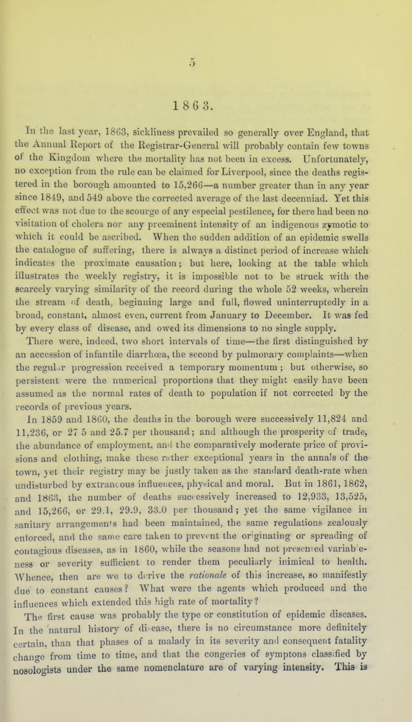 1 8 6 3. In tlie last year, 18(53, sickliness prevailed so generally over England, that the Annual Report of the Registrar-General will probably contain few towns of the Kingdom where the mortality has not been in excess. Unfortunately, no exception fi'om the rule can be claimed for Liverpool, since the deaths regis- tered in the borough amounted to 15,26G—a number greater than in any year since 1849, and 549 above the corrected average of the last decenniad. Yet this effect was not due to the scourge of any especial pestilence, for there had been no visitation of cholera nor any preeminent intensity of an indigenous zymotic to which it could be ascribed. When the sudden addition of an epidemic swells the catalogue of suffering, there is always a distinct period of increase which indicates the proximate causation; but here, looking at the table which illustrates the weekly registry, it is impossible not to be struck with the scarcely varying similarity of the record during the Avhole 52 weeks, wherein the stream of deaths beginning large and full, flowed uninterruptedly in a broad, constant, almost even, current from January to December. It was fed by every class of disease, and owed iis dimensions to no single supply. There were, indeed, two short intervals of time—the first distinguished by an accession of infantile diarrhoea, the second by pulmonary complaints—when the regular progression received a temporary momentum ; but otherwise, so persistent were the numerical proportions that they might easily have been assumed as tire normal rates of death to population if not corrected by the records of previous years. In 1859 and 18G0, the deaths in the borough were successively 11,824 and 11,236, or 27 5 and 25.7 per thousand; and although the prosperity of trade, the abundance of employment, anil the comparatively moderate price of provi- sions and clothing, make these rjither exceptional years in the annals of the town, yet their registry may be justly taken as the standard death-rate when undisturbed by extraneous influences, phy.^ical and moral. But in 1861, 1862, and 18G3, the number of deaths successively increased to 12,933, 13,525, and 15,266, or 29.1, 29.9, 33.0 per thousand; yet the same vigilance in sanitary arrangements had been maintained, the same regulations zealously entorced, and the same cai-e taken to prevent the or'ginating or spreading of contagious diseases, as in 1860, while the seasons had not jjresemed variab'e- ness or severity sufficient to render them peculiarly inimical to health. Whence, then are we to derive the rationale of this increase, so manifestly due to constant causes? What Avere the agents which produced and the influences which extended this high rate of mortality? The first cause was probably the type or constitution of epidemic diseases. In the natural history of di ease, there is no circumstance more definitely certain, than that phases of a malady in its severity and consequent fatality chanf^e from time to time, and that the congeries of symptons classified by nosoloo-ists under the same nomenclature are of varying intensity. This is