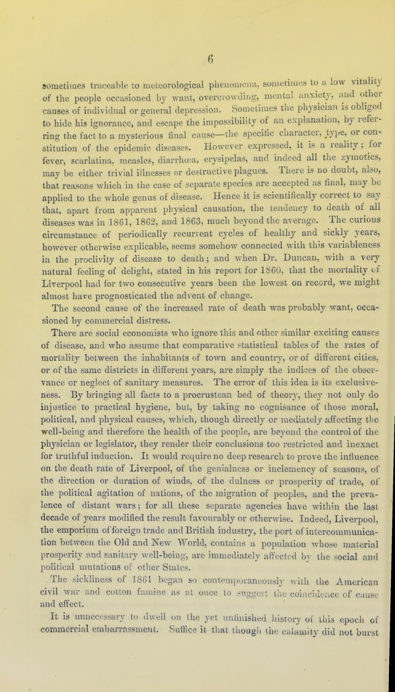 sometimes traceable to meteorological phejiomeiiH, sometimL's tu a low vitality of the people occasioned by want, overcvowdiiig, mental anxiety, and other causes of individual or general depression. Sometimes the physician is obliged to hide his ignorance, and escape the impossibility of an explanation, by refer- ring the fact to a mysterious final cause—the specific character, /ype, or con- stitution of the epidemic diseases. However expressed, it is a reality; for fever, scarlatina, measles, diarrhoea, erysipelas, and indeed all the zymotics, may be either trivial illnesses or destructive plagues. There is no doubt, also, that reasons which in the case of separate species are accepted us final, may be applied to the Avhole genus of disease. Hence it is scientifically correct to say that, apart from apparent physical causation, the tendency to death of all diseases was in 1861, 18G2, and 18G3, much beyond the average. The curious circumstance of periodically recurrent cycles of healthy and sickly years, however otherwise explicable, seems somehow connected with this variableness in the proclivity of disease to death; and Avhen Dr. Duncan, with a very natural feeling of delight, stated in his report for 1S60, that the mortality cf Liverpool had for two consecutive years been the lowest on record, we might almost have prognosticated the advent of change. The second cause of the increased rate of death was probably want, occa- sioned by commercial distress. There are social economists who ignore this and other similar exciting causes of disease, and who assume that comparative statistical tables of the rates of mortality between the inhabitants of tOAvn and countiy, or of different cities, or of the same districts in different years, are simply the indices of the obser- vance or neglect of sanitary measures. The error of this idea is its exclusive- ness. By bringing all facts to a procrustean bed of theory, they not only do injustice to practical hygiene, but, by taking no cognisance of those moral, political, and physical causes, which, though directly or mediately affecting tlie well-being and therefore the health of the people, are beyond the control of the physician or legislator, they render their conclusions too restricted and inexact for truthful induction. It would require no deep research to prove the influence on the death rate of Liverpool, of the genialness or inclemency of seasons, of the direction or duration of winds, of the dulness or prosperity of trade, of the political agitation of nations, of the migration of peoples, and the preva- lence of distant wars; for all these separate agencies have within the last decade of years modified the result favourably or otherwise. Indeed, Liverpool, the emporium of foreign trade and British industry, the port of intercommunica- tion between the Old and New World, contains a popidation whose material prosperity and sanitary Avell-being, are immediately aft'cctrd b} the social and political mutations of other States. The sickliness of 18G1 began so contemporaneously with the American civil war and cotton famine as at once lo suggo.':! tlie coiiicidciice of cause and effect. It is unnecessary to CiwaW on (he yet uniinished liistory of this epocli of commercial embai-rassment. Suffice it that though the calamity did not burst
