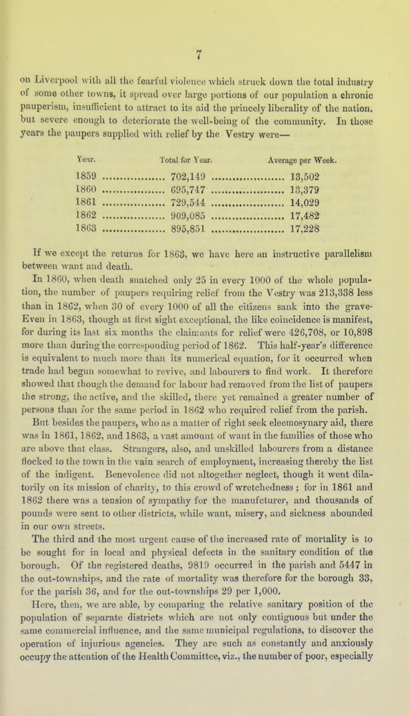 on Liverpool with all the feurful violence which struck down the total industry of some other towns, it spread over large portions of our population a chronic pauperism, insuHicient to attract to its aid the princely liberality of the nation, but severe enough to deteriorate the well-being of the community. In those years the paupers supplied with relief by the Vestry were— Year. Total for Year. Average per Week. 1859 702,149 13,502 1860 695,747 13,379 1861 729,544 14,029 1862 909,085 17,482 1863 895,851 17,228 If we except the returns for 1863, we have here an instructive parallelism between want and death. In 1860, when death snatched only 25 in every 1000 of the whole popula- tion, the number of paupers requiring relief from the Vestry was 213,338 less than in 1862, when 30 of every 1000 of all the citizens sank into the grave* Even in 1863, though at first sight exceptional, the like coincidence is manifest, for during its last six months the claimants for relief were 426,708, or 10,898 more than during'the con-esponding period of 1862. This half-year's difference is equivalent to much more than its numerical equation, for it occurred when trade had begun somewhat to revive, and labourers to find work. It therefore showed that though the demand for labour had removed from the list of paupers the strong, the active, and the skilled, there yet remained a greater number of persons than for the same period in 1862 who required relief from the parish. But besides the paupers, who as a matter of right seek eleemosynary aid, there was in 1861,1862, and 1863, a vast amount of want in the families of those who are above that class. Strangers, also, and unskilled labourers from a distance tlocked to the town in the vain search of employment, increasing thereby the list of the indigent. Benevolence did not altogether neglect, though it went dila- torily on its mission of charity, to this crowd of wretchedness ; for in 1861 and 1862 there was a tension of sympathy for the manufcturer, and thousands of pounds were sent to other districts, while want, misery, and sickness abounded in our own streets. The third and the most urgent cause of tlie increased rate of mortality is to be sought for in local and physical defects in the sanitary condition of the borough. Of the registered deaths, 9810 occurred in the parish and 5447 in the out-townships, and the rate of mortality was therefore for the borough 33, for the parish 36, and for the out-toAvnships 29 per 1,000. Here, then, we are able, by comparing the relative sanitaiy position of the population of separate districts which are not only contiguous but under the same commercial influence, and the same munici])al regulations, to discover the operation of injurious agencies. They are such as constantly and anxiously occupy the attention of the Health Committee, viz., the number of poor, especially
