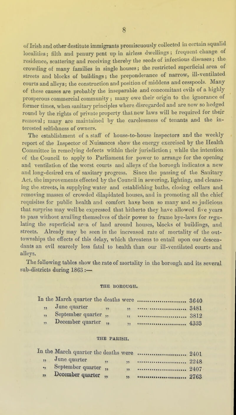 of Irish and other destitute immigrants promiscuously collected in certain squalid localities; filth and penury pent up in airless dwellings ; frequent change of residence, scattering and receiving thereby the seeds of infectious diseases; the crowding of many families in single houses; the restricted superficial area of streets and blocks of buildings; the preponderance of narrow, ill-ventilated courts and alleys; the construction and position of middens and cesspools. Many of these causes are probably the inseparable and concomitant evils of a highly prosperous commercial community ; many owe their origin to the ignorance of former times, when sanitary principles where disregarded and are now so hedged round by the rigiits of private property that new laws will be required for their removal; many are maintained by the carelessness of tenants and the in- terested selfishness of owners. The establishment of a staff of house-to-house inspectors and the weekly report of the Inspector of Nuisances show the energy exercised by the Health Committee in remedying defects within their jurisdiction ; while the intention of the Council to apply to Parliament for power to arrange for the opening and ventilation of the worst courts and alleys of the borough indicates a new and long-desired era of sawitary progress. Since the passing of tlie Sanitary Act, the improvements effected by the Council in sewering, lighting, and cleans- ing tlie streets, in supplying water and establishing baths, closing cellars and removing masses of crowded dilapidated houses, and in promoting all the chief requisites for public health and comfort have been so many and so judicious that surprise may well be expressed that hitherto they have allowed fi^ e years to pass without availing themselves of their power to frame bye-laws for regu- lating the superficial arra of land around houses, blocks of buildings, and streets. Already may be seen in the increased rate of mortality of the out- townships the effects of this delay, which threatens to entail upon our descen- dants an evil scarcely less fatal to health than our ill-ventilated courts and alleys. The following tables show the rate of mortality in the borough and its several sub-districts during 1863 :— THE BOROUGH. In the March quarter the deaths were 3640 „ June quarter „ „ 3481 „ September quarter „ „ 3812 5, December quarter „ 4333 THE PARISH. In the March quarter the deaths were 2401 „ June quarter „ „ 2248 «, September quai-ter „ „ 2407 „ December quarter „ „ 2763
