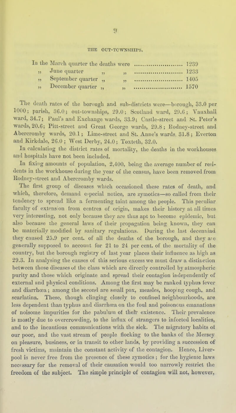 THE OUT-TCWNSIIIPS. lu the Mnrt-h quarter the deaths were 1239 „ June quarter „ „ 1233 „ September quarter „ „ 1405 „ December quarter „ „ 1570 The death rates of the borough and sub-districts were—borough, 33.0 per 1000; parish, 36.0; out-townships, 29.0; Scotland ward, 29.G; Vauxhall Avard, 34.7; Paul's and Exchange wards, 33.9; Castle-street and St. Peter's wards, 20.6; Pitt-street and Great George wards, 29.8; Kodney-street and Abercromby wards, 20.1; Lime-street and St. Anne's wards 31.8; Everton and Kirkdale, 26.0 ; West Derby, 24.0; Toxteth, 32.0. In calculating the district rates of mortality, the deaths in the workhouses and hospitals have not been included. In fixing amounts of population, 2,400, being the average number of resi- dents in the workhouse during the year of the census, have been removed from Rodney-street and A.bercromby wards. The first group of diseases which occasioned these rates of death, and which, therefore, demand e>pecial notice, are zymotics—so called from their tendency to spread like a fermenting taint among the people. This peculiar faculty of extens on Irom centres of origin, makes their history at all times very interesting, not only because they are thus apt to become epidemic, but also because the general laws of their propagation being known, they can be materially modified by sanitary regulations. During the last decenniad they caused 25.9 per cent, of all the deaths of the borough, and they aie generally supposed to account for 21 to 24 per cent, of the mortality of the country, but the borough registry of last year places their influence as high as 29.3. In analysing the causes of this serious excess we must draw a distinction between those diseases ut the class wliich are directly controlled by atmospheric purity and those which originate and spread their contagion independently of external and physical conditions. Among the first may be ranked typhus fever and diarrhoea; among the second are small pox, measles, hooping cough, and scarlatina. These, though clinging closely to confined neighbourhoods, are less dependent than typhus and diarrhoea on the foul and poisonous emanations of noisome impurities for the pabulum of thefr existence. Their prevalence is mostly due to ovei-crowding, to the influx of strangers to infected localities, and to the incautious communications with the sick. The migratory habits ot our poor, and the vast stream of people flocking to the banks of the Mersey on pleasure, business, or in transit to other lands, by providing a succession of fresh victims, maintain the constant activity of the contagion. Hence, Liver- pool is never free from the presence of these zymotics ; for the hygienic laws nec< ssary for the removal of their causation would too narrowly restrict the freedom of the subject. The simple principle of contagion will not, however,