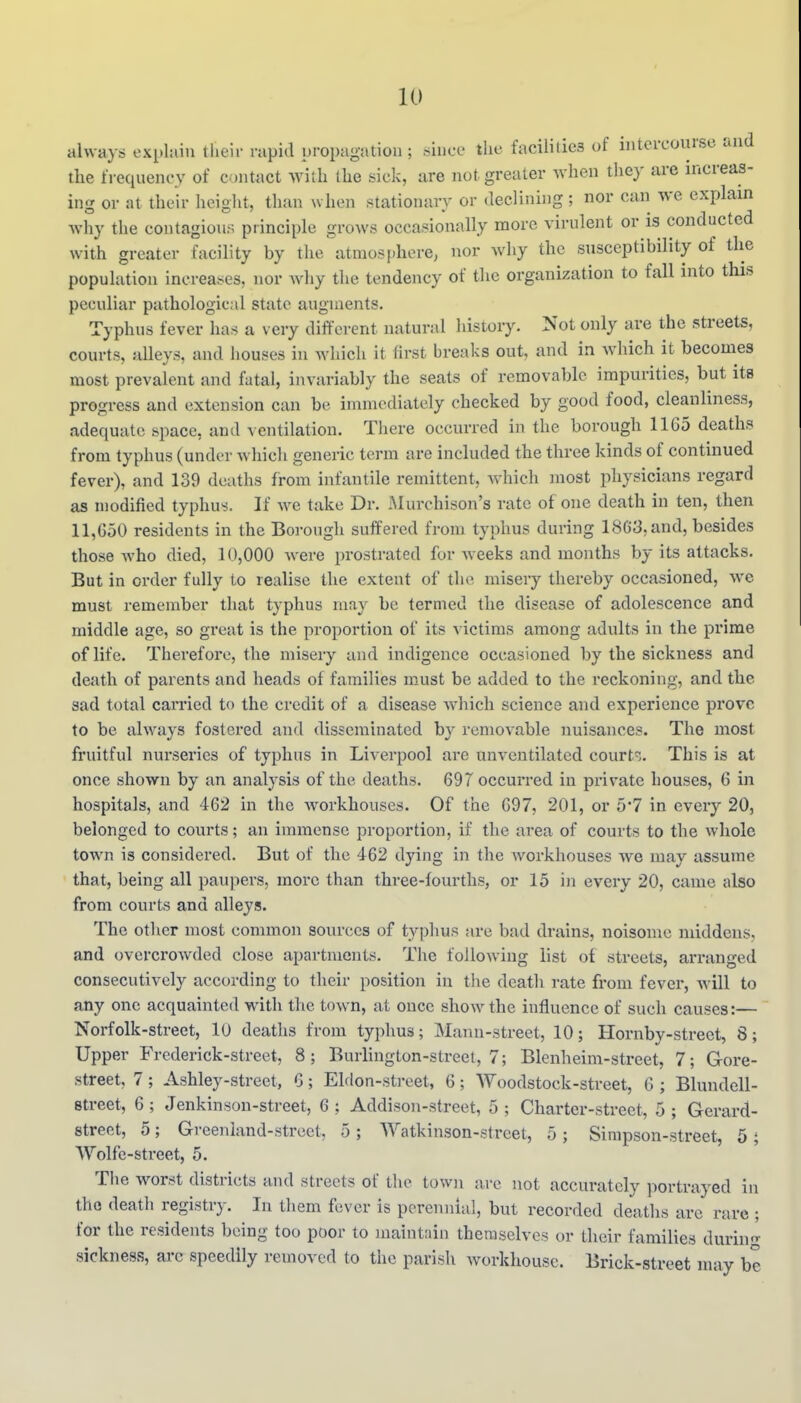 always explain tlieir rapid propagation ; since tlie facilities of intercourse and the frequency of contact with the sick, are not greater when they are increas- ing or at their height, than when stationary or declining; nor can we explain why the contagion:; principle grows occasionally more virulent or is conducted with greater facility by the atmosphere, nor why the susceptibility of the population increases, nor why the tendency of the organization to fall into this peculiar pathological state augments. Typhus fever has a very different natural history. Not only are the streets, courts, aUeys, and houses in which it first breaks out, and in which it becomes most prevalent and fatal, invariably the seats of removable impurities, but its progress and extension can be immediately checked by good food, cleanliness, adequate space, and A cntilation. There occurred in the borough 11G5 deaths from typhus (under which generic term are included the three kinds of continued fever), and 139 deaths from infantile remittent, which most physicians regard as modified typhus. If we take Dr. JNIurchison's rate of one death in ten, then 11,650 residents in the Borough suffered from typhus during 1863, and, besides those who died, 10,000 were prostrated for Aveeks and months by its attacks. But in order fully to realise the extent of the misery thereby occasioned, we must remember that typhus may be termed the disease of adolescence and middle age, so great is the proportion of its A'ictims among adults in the prime of life. Therefore, the misery and indigence occasioned by the sickness and death of parents and heads of families must be added to the reckoning, and the sad total carried to the credit of a disease Avhich science and experience prove to be always fostered and disseminated by removable nuisances. The most fruitful nurseries of typhus in Liverpool are unventilated court^.. This is at once shown by an analysis of the deaths. 697 occurred in private houses, 6 in hospitals, and 462 in the workhouses. Of the 697, 201, or 5*7 in every 20, belonged to courts; an immense proportion, if the area of courts to the whole town is considered. But of the 462 dying in the workhouses we may assume that, being all paupers, more than three-fourths, or 15 in every 20, came also from courts and alleys. The other most common sources of typhus are bad drains, noisome middens, and overcroAvded close apartments. The following list of streets, arranged consecutively according to their position in the death rate from fever, will to any one acquainted with the town, at once shoAv the influence of such causes:— Norfolk-street, 10 deaths from typhus; Mann-street, 10; Hornby-street, 8; Upper Frederick-street, 8; Burhngton-street, 7; Blenheim-street, 7; Gore- street, 7; Ashley-street, 6; Elclon-street, 6; Woodstock-street, 6 ; Blundell- street, 6; Jenkinson-street, 6; Addison-street, 5; Charter-street, 5; Gerard- street, 5; Gi-eenland-street, 5 ; Watkinson-street, 5; Simpson-street, 5 ; VVolfe-street, 5. The worst districts and streets of the town are not accurately portrayed in the death registry. In tliem fever is perennial, but recorded deaths arc rare ; for the residents being too poor to maintain themselves or their families during sickness, arc speedily removed to the parish workhouse. Brick-street may be