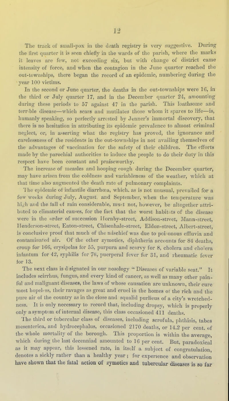 The track of sinall-pox in the death registry is very suggestive. During the first quarter it is seen chiefly in the wards of the parish, where the marks it leaves are few, not exceeding six, but with change of district came intensity of force, and when the contagion in the June quarter reached tlie out-townships, there began the record of an epidemic, numbering during the year 100 victims. In the second or June quarter, the deaths in the out-townships were 16, in the third or July quarter 17, and in the December quai'tcr 24, amounting during these periods to 57 against 47 in the parish. This loathsome and terrible disease—which scars and mutilates those whom it spares to life—is, humanly speaking, so perfectly arrested by tenner's immortal discovery, that there is no hesitation in attributing its epidemic prevalence to almost criminal ne^Lilect, or, in asserting what the registry has proved, the ignorance and carelessness of the residents in the out-town^hips in not availing themselves of the advantages of vaccination for the safety of their children. The efforts made by tlie parochial authorities to induce the people to do their duty in this respect have been constant and praiseworthy. The increase of measles and hooping cough during the December quarter, may have arisen from the coldness and variableness of the weather, Avhich at that time also augmented the death rate of pulmonary complaints. 'I he epidemic of infantile diarrhoea, which, as is not unusual, prevailed for a feu' weeks during July, August, and September, when the temperature was hi.;h and the fall of rain considerable, mu-t not, howe\ er, be altogether attri- buted to climaterial cau^^es, for the fact that the worst habit ats of the disease were in the order of succession Hornby-street, Addison-strcet, Slann-street, Henderson-street, Eaton-street, Chisenhale-street, Eldon-street, Albert-street, is conclusive proof that much of the ndschief was due to poi onous effluvia and contaminated air. Of tlie other zymotics, diphtheria accounts for 84 deaths, croup for 166, erysipelas for 5'), purpura and scurvy for 8, cholera and cholera infantum for 42, syphilis for 7(), puerperal fever for 31, and rheumatic fever for 13. The next class is d signaled in our nosology  Diseases of variable seat. It includes scirrhus, fungus, and every kind of cancer, jis well as many other pain- ful and malignant diseases, the laws of whose causation are unknown, their cure most hopeh ss, their ravages as great and cruel in the homes ot the rich and the pure air of the country as in the close and squalid purlieus of a city's wretched- ness. It is only necessary to record that, including dropsy, which is properly only a symptom of internal disease, this class occasioned 411 deaths. llie third or tubercular class of diseases, including scrofula, phthisis, tabes mesenterica, and hydrocephalus, occasioned 2170 deatlis, or 14.2 per cent, of the whole mortality of the borough. This proj^ortion is within the average, which during the last decenniad amounted to 16 per cent. But, paradoxical as it may appear, this lessened rate, in itstlf a subject of congratulation, denotes a sickly rather than a healthy year ; for experience and observation have shown that the fatal action of zymotics and tubercular diseases is so far
