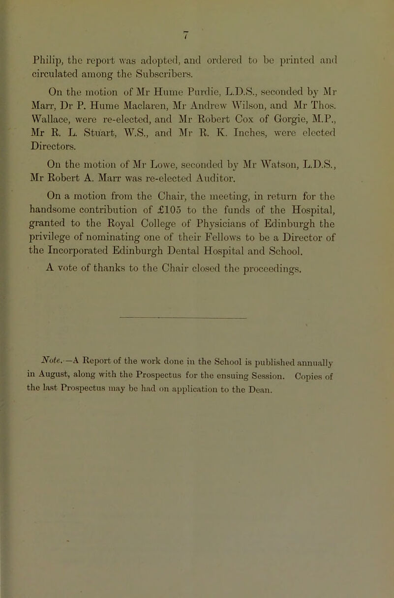 Philip, the report was adopted, and ordered to be printed and circulated among the Subscribers. On the motion of Mr Hume Purdie, L.D.S., seconded by Mr Marr, Dr P. Hume Maclaren, Mr Andrew Wilson, and Mr Thos. Wallace, were re-elected, and Mr Robert Cox of Gorgie, M.P., Mr R. L. Stuart, W.S., and Mr R. K. Inches, were elected Directors. On the motion of Mr Lowe, seconded by Mr Watson, L.D.S., Mr Robert A. Marr was re-elected Auditor. On a motion from the Chair, the meeting, in return for the handsome contribution of £105 to the funds of the Hospital, granted to the Royal College of Physicians of Edinburgh the privilege of nominating one of their Fellows to be a Director of the Incorporated Edinburgh Dental Hospital and School. A vote of thanks to the Chair closed the proceedings. Note. -A Report of the work done in the School is published annually in August, along with the Prospectus for the ensuing Session. Copies of the last Prospectus may be had on application to the Dean.