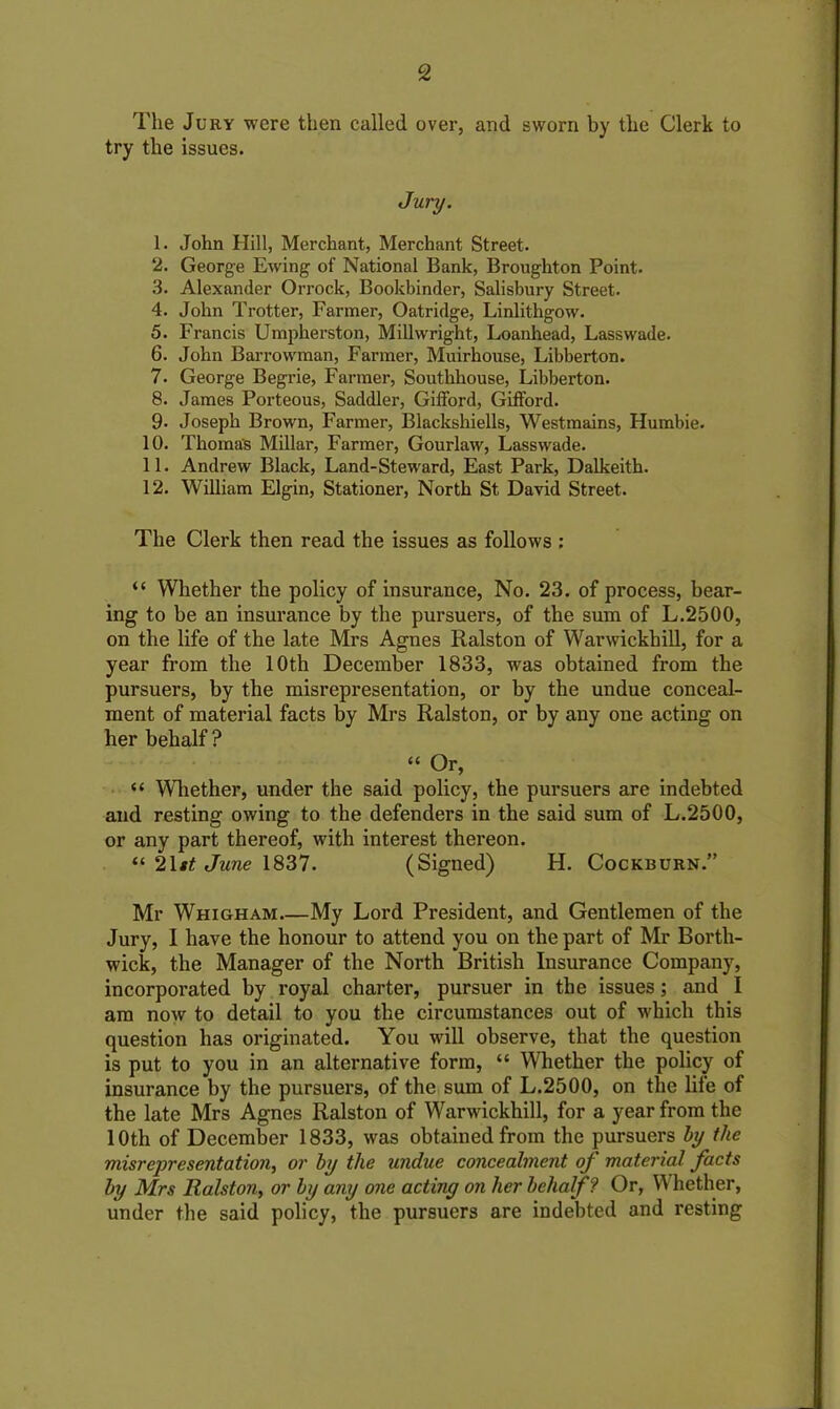 The Jury were then called over, and sworn by the Clerk to try the issues. Jury. 1. John Hill, Merchant, Merchant Street. 2. George Ewing of National Bank, Broughton Point. 3. Alexander Orrock, Bookbinder, Salisbury Street. 4. John Trotter, Farmer, Oatridge, Linlithgow. 5. Francis Umpherston, Millwright, Loanhead, Lasswade. 6. John Barrowman, Farmer, Muirhouse, Libberton. 7. George Begrie, Farmer, Southhouse, Libberton. 8. James Porteous, Saddler, Gifford, Gifford. 9- Joseph Brown, Farmer, Blackshiells, Westmains, Humbie. 10. Thomas Millar, Farmer, Gourlaw, Lasswade. 11. Andrew Black, Land-Steward, East Park, Dalkeith. 12. William Elgin, Stationer, North St David Street. The Clerk then read the issues as follows : “ Whether the policy of insurance, No. 23. of process, bear- ing to be an insurance by the pursuers, of the sum of L.2500, on the life of the late Mrs Agnes Ralston of Warwickhill, for a year from the 10th December 1833, was obtained from the pursuers, by the misrepresentation, or by the undue conceal- ment of material facts by Mrs Ralston, or by any one acting on her behalf ? “ Or, “ Whether, under the said policy, the pursuers are indebted and resting owing to the defenders in the said sum of L.2500, or any part thereof, with interest thereon. “ 21 st June 1837. (Signed) H. Cockburn.” Mr Whigham My Lord President, and Gentlemen of the Jury, 1 have the honour to attend you on the part of Mr Borth- wick, the Manager of the North British Insurance Company, incorporated by royal charter, pursuer in the issues; and I am now to detail to you the circumstances out of which this question has originated. You will observe, that the question is put to you in an alternative form, “ Whether the policy of insurance by the pursuers, of the sum of L.2500, on the life of the late Mrs Agnes Ralston of Warwickhill, for a year from the 10th of December 1833, was obtained from the pursuers by the misrepresentation, or by the undue concealment of material facts by Mrs Ralston, or by any one acting on her behalf? Or, Whether, under the said policy, the pursuers are indebted and resting