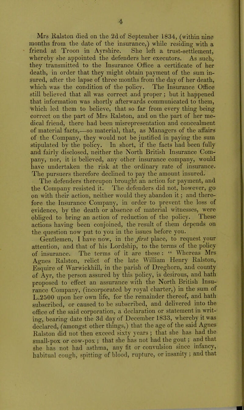 Mrs Ralston died on the 2d of September 1834, (within nine months from the date of the insurance,) while residing with a friend at Troon in Ayrshire. She left a trust-settlement, whereby she appointed the defenders her executors. As such, they transmitted to the Insurance Office a certificate of her death, in order that they might obtain payment of the sum in- sured, after the lapse of three months from the day of her death, which was the condition of the policy. The Insurance Office still believed that all was correct and proper ; but it happened that information was shortly afterwards communicated to them, which led them to believe, that so far from every thing being correct on the part of Mrs Ralston, and on the part of her me- dical friend, there had been misrepresentation and concealment of material facts,—so material, that, as Managers of the affairs of the Company, they would not be justified in paying the sum stipulated by the policy. In short, if the facts had been fully and fairly disclosed, neither the North British Insurance Com- pany, nor, it is believed, any other insurance company, would have undertaken the risk at the ordinary rate of insurance. The pursuers therefore declined to pay the amount insured. The defenders thereupon brought an action for payment, and the Company resisted it. The defenders did not, however, go on with their action, neither would they abandon it; and there- fore the Insurance Company, in order to prevent the loss of evidence, by the death or absence of material witnesses, were obliged to bring an action of reduction of the policy. These actions having been conjoined, the result of them depends on the question now put to you in the issues before you. Gentlemen, I have now, in the first place, to request your attention, and that of his Lordship, to the terms of the policy of insurance. The terms of it are these : “ Whereas Mrs Agnes Ralston, relict of the late William Henry Ralston, Esquire of Warwickhill, in the parish of Dreghorn, and county of Ayr, the person assured by this policy, is desirous, and hath proposed to effect an assurance with the North British Insu- rance Company, (incorporated by royal charter,) in the sum of L.2500 upon her own life, for the remainder thereof, and hath subscribed, or caused to be subscribed, and delivered into the office of the said corporation, a declaration or statement in writ- ing, bearing date the 3d day of December 1833, whereby it was declared, (amongst other things,) that the age of the said Agnes Ralston did not then exceed sixty years ; that she has had the small-pox or cow-pox ; that she has not had the gout; and that she has not had asthma, any fit or convulsion since infancy, habitual cough, spitting of blood, rupture, or insanity ; and that