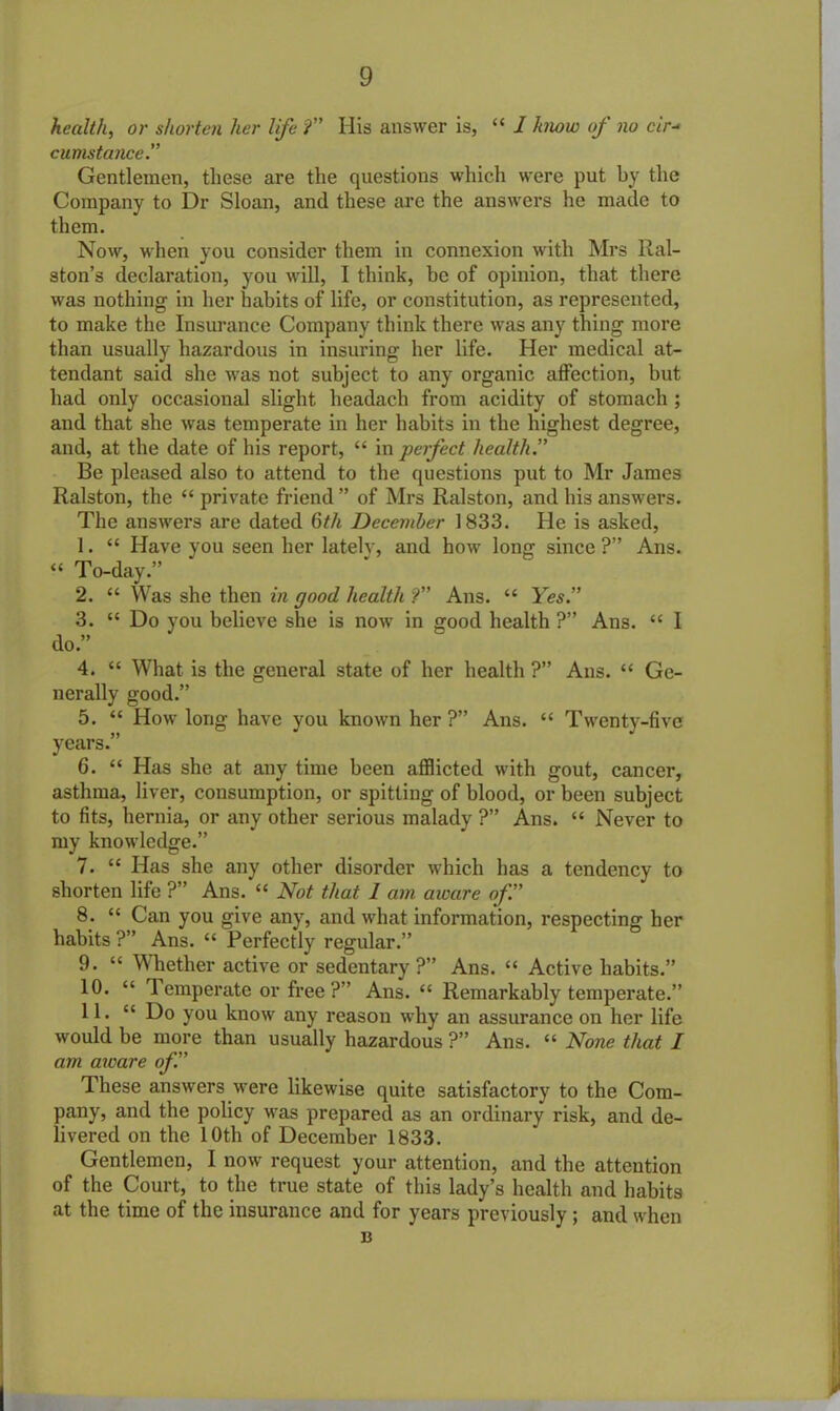 health, or shorten her life ?” His answer is, “ / know of no cir- cumstance.” Gentlemen, these are the questions which were put by the Company to Dr Sloan, and these are the answers he made to them. Now, when you consider them in connexion with Mrs Ral- ston’s declaration, you will, I think, be of opinion, that there was nothing in her habits of life, or constitution, as represented, to make the Insurance Company think there was any thing more than usually hazardous in insuring her life. Her medical at- tendant said she was not subject to any organic affection, but had only occasional slight headach from acidity of stomach ; and that she was temperate in her habits in the highest degree, and, at the date of his report, “ in perfect health.” Be pleased also to attend to the questions put to Mr James Ralston, the “ private friend ” of Mrs Ralston, and his answers. The answers are dated 6th December 1833. He is asked, 1. “ Have you seen her lately, and how lonff since?” Ans. “ To-day.” 2. “ Was she then in good health ?” Ans. “ Yes.” 3. “ Do you believe she is now in good health ?” Ans. “ I do.” 4. “ What is the general state of her health ?” Ans. “ Ge- nerally good.” 5. “ How long have you known her?” Ans. “ Twenty-five years.” 6. “ Has she at any time been afflicted with gout, cancer, asthma, liver, consumption, or spitting of blood, or been subject to fits, hernia, or any other serious malady ?” Ans. “ Never to my knowledge.” 7. “ Has she any other disorder which has a tendency to shorten life ?” Ans. “ Not that I am aware of.” 8. “ Can you give any, and what information, respecting her habits ?” Ans. “ Perfectly regular.” 9. “ Whether active or sedentary ?” Ans. “ Active habits.” 10. “ Temperate or free ?” Ans. “ Remarkably temperate.” 11. C£ Do you know any reason why an assurance on her life would be more than usually hazardous ?” Ans. “ None that I am aware of.” These answers were likewise quite satisfactory to the Com- pany, and the policy was prepared as an ordinary risk, and de- livered on the 10th of December 1833. Gentlemen, I now request your attention, and the attention of the Court, to the true state of this lady’s health and habits at the time of the insurance and for years previously ; and when 13