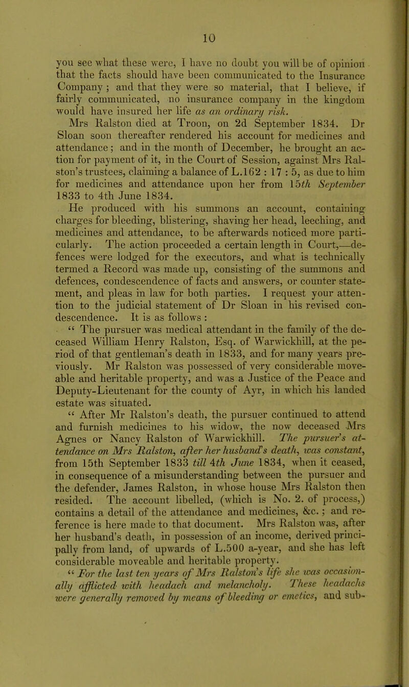 you see what these were, 1 have no doubt you will be of opinion that the facts should have been communicated to the Insurance Company ; and that they were so material, that I believe, if fairly communicated, no insurance company in the kingdom would have insured her life as an ordinary risk. Mrs Ralston died at Troon, on 2d September 1834. Dr Sloan soon thereafter rendered his account for medicines and attendance; and in the month of December, he brought an ac- tion for payment of it, in the Court of Session, against Mrs Ral- ston’s trustees, claiming a balance of L.162 : 17 : 5, as due to him for medicines and attendance upon her from 15th September 1833 to 4th June 1834. He produced with his summons an account, containing charges for bleeding, blistering, shaving her head, leeching, and medicines and attendance, to be afterwards noticed more parti- cularly. The action proceeded a certain length in Court,—de- fences were lodged for the executors, and what is technically termed a Record was made up, consisting of the summons and defences, condescendence of facts and answers, or counter state- ment, and pleas in law for both parties. I request your atten- tion to the judicial statement of Dr Sloan in his revised con- descendence. It is as follows : “ The pursuer was medical attendant in the family of the de- ceased William Henry Ralston, Esq. of Warwickhill, at the pe- riod of that gentleman’s death in 1833, and for many years pre- viously. Mr Ralston was possessed of very considerable move- able and heritable property, and was a Justice of the Peace and Deputy-Lieutenant for the county of Ayr, in which his landed estate was situated. “ After Mr Ralston’s death, the pursuer continued to attend and furnish medicines to his widow, the now deceased Mrs Agnes or Nancy Ralston of Warwickhill. The pursuer's at- tendance on Mrs Ralston, after her husband?s death, was constant, from 15th September 1833 till 4th June 1834, when it ceased, in consequence of a misunderstanding between the pursuer and the defender, James Ralston, in whose house Mrs Ralston then resided. The account libelled, (which is No. 2. of process,) contains a detail of the attendance and medicines, &c.; and re- ference is here made to that document. Mrs Ralston was, after her husband’s death, in possession of an income, derived princi- pally from land, of upwards of L.500 a-year, and she has left considerable moveable and heritable property. <£ For the last ten years of Mrs Ralstons life she ivas occasion- ally afflicted with headach and melancholy. J 'hese hcadachs icere yeneral/y removed by means of bleeding or emetics, and sub-