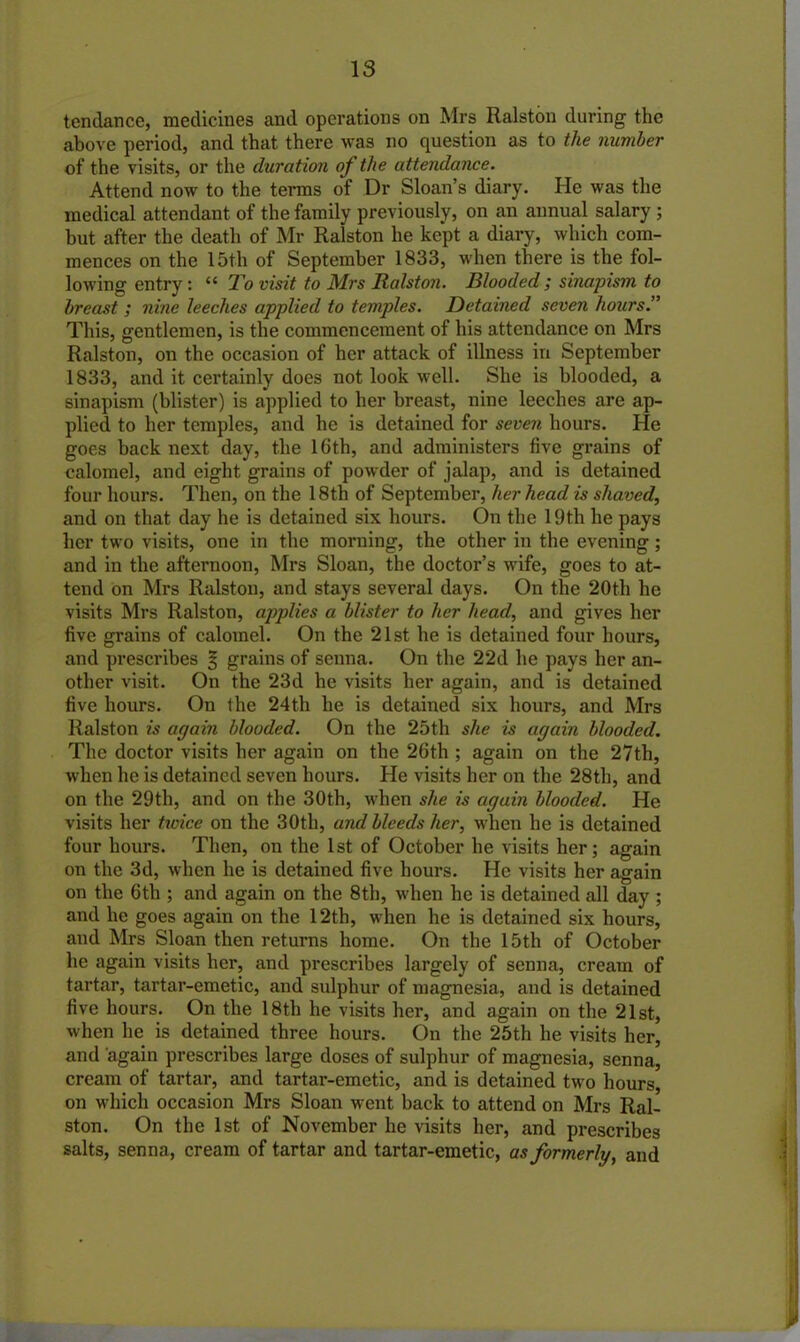 18 tendance, medicines and operations on Mrs Ralston during the above period, and that there was no question as to the number of the visits, or the duration of the attendance. Attend now to the terms of Dr Sloan’s diary. He was the medical attendant of the family previously, on an annual salary ; hut after the death of Mr Ralston he kept a diary, which com- mences on the 15th of September 1833, when there is the fol- lowing entry : “ To visit to Mrs Ralston. Blooded ; sinapism to breast; nine leeches applied to temples. Detained seven hours.” This, gentlemen, is the commencement of his attendance on Mrs Ralston, on the occasion of her attack of illness in September 1833, and it certainly does not look well. She is blooded, a sinapism (blister) is applied to her breast, nine leeches are ap- plied to her temples, and he is detained for seven hours. He goes back next day, the 16th, and administers five grains of calomel, and eight grains of powder of jalap, and is detained four hours. Then, on the 18th of September, her head is shaved, and on that day he is detained six hours. On the 19th he pays her two visits, one in the morning, the other in the evening; and in the afternoon, Mrs Sloan, the doctor’s wife, goes to at- tend on Mrs Ralston, and stays several days. On the 20th he visits Mrs Ralston, applies a blister to her head, and gives her five grains of calomel. On the 21st he is detained four hours, and prescribes % grains of senna. On the 22d he pays her an- other visit. On the 23d he visits her again, and is detained five hours. On the 24th he is detained six hours, and Mrs Ralston is again blooded. On the 25th she is again blooded. The doctor visits her again on the 26th ; again on the 27th, when he is detained seven hours. He visits her on the 28th, and on the 29th, and on the 30th, when she is again blooded. He visits her twice on the 30th, and bleeds her, when he is detained four hours. Then, on the 1st of October he visits her; again on the 3d, when he is detained five hours. He visits her again on the 6th ; and again on the 8th, when he is detained all day ; and he goes again on the 12th, when he is detained six hours, and Mrs Sloan then returns home. On the 15th of October he again visits her, and prescribes largely of senna, cream of tartar, tartar-emetic, and sulphur of magnesia, and is detained five hours. On the 18th he visits her, and again on the 21st, when he is detained three hours. On the 25th he visits her, and again prescribes large doses of sulphur of magnesia, senna, cream of tartar, and tartar-emetic, and is detained two hours, on which occasion Mrs Sloan went back to attend on Mrs Ral- ston. On the 1st of November he visits her, and prescribes salts, senna, cream of tartar and tartar-emetic, as formerly, and