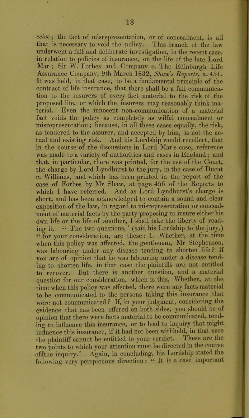 ceive; the fact of misrepresentation, or of concealment, is all that is necessary to void the policy. This branch of the law underwent a full and deliberate investigation, in the recent case, in relation to policies of insurance, on the life of the late Lord Mar ; Sir W. Forbes and Company v. The Edinburgh Life Assurance Company, 9th March 1832, Shaw's Reports, x. 451. It was held, in that case, to be a fundamental principle of the contract of life insurance, that there shall be a full communica- tion to the insurers of every fact material to the risk of the proposed life, or which the insurers may reasonably think ma- terial. Even the innocent non-communication of a material fact voids the policy as completely as wilful concealment or misrepresentation; because, in all these cases equally, the risk, as tendered to the assurer, and accepted by him, is not the ac- tual and existing risk. And his Lordship would recollect, that in the course of the discussions in Lord Mar’s case, reference was made to a variety of authorities and cases in England; and that, in particular, there was printed, for the use of the Court, the charge by Lord Lyndhurst to the jury, in the case of Ducat v. Williams, and which has been printed in the report of the case of Forbes by Mr Shaw, at page 456 of the Reports to which I have referred. And as Lord Lyndhurst’s charge is short, and has been acknowledged to contain a sound and clear exposition of the law, in regard to misrepresentation or conceal- ment of material facts by the party proposing to insure either his own life or the life of another, I shall take the liberty of read- ing it. “ The two questions,” (said his Lordship to the jury,) “for your consideration, are these: 1. Whether, at the time when this policy was affected, the gentleman, Mr Stephenson, was labouring under any disease tending to shorten life? If you are of opinion that he was labouring under a disease tend- ing to shorten life, in that case the plaintiffs are not entitled to recover. But there is another question, and a material question for our consideration, which is this, Whether, at the time when this policy was effected, there were any facts material to be communicated to the persons taking this insurance that were not communicated? If, in your judgment, considering the evidence that has been offered on both sides, you should be of opinion that there were facts material to be communicated, tend- ing to influence this insurance, or to lead to inquiry that might influence this insurance, if it had not been withheld, in that case the plaintiff cannot be entitled to your verdict. These are the two points to which your attention must be directed in the course of?the inquiry.” Again, in concluding, his Lordship stated the following very perspicuous direction : “ It is a case important