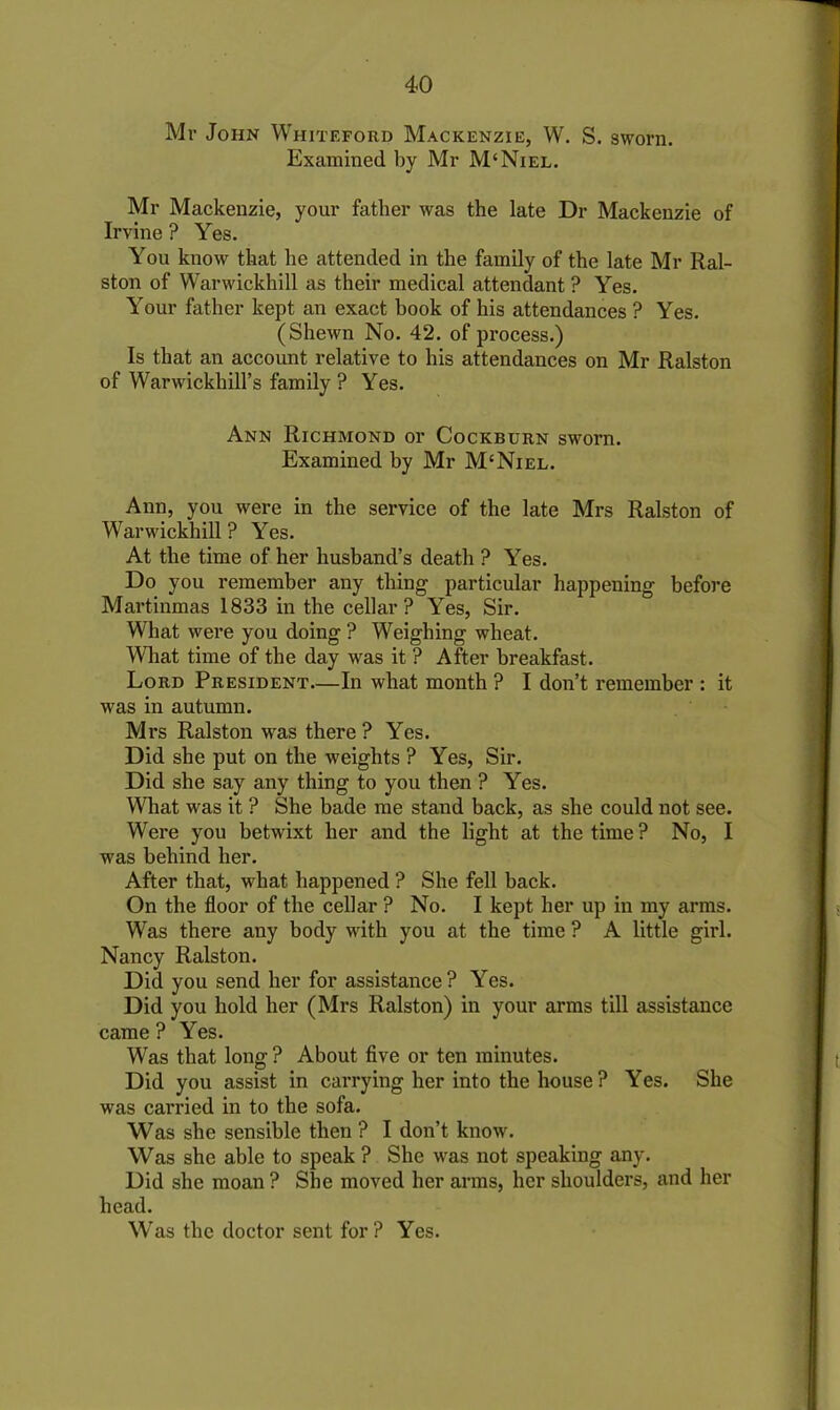 Mr John Whiteford Mackenzie, W. S. sworn. Examined by Mr M‘Niel. Mr Mackenzie, your father was the late Dr Mackenzie of Irvine ? Yes. You know that he attended in the family of the late Mr Ral- ston of Warwickhill as their medical attendant ? Yes. Your father kept an exact book of his attendances ? Yes. (Shewn No. 42. of process.) Is that an account relative to his attendances on Mr Ralston of Warwickliill’s family ? Yes. Ann Richmond or Cockburn sworn. Examined by Mr M‘Niel. Ann, you were in the service of the late Mrs Ralston of Warwickhill ? Yes. At the time of her husband’s death ? Yes. Do you remember any thing particular happening before Martinmas 1833 in the cellar? Yes, Sir. What were you doing ? Weighing wheat. What time of the day was it ? After breakfast. Lord President—In what month ? I don’t remember : it was in autumn. Mrs Ralston was there? Yes. Did she put on the weights ? Yes, Sir. Did she say any thing to you then ? Yes. What was it ? She bade me stand back, as she could not see. Were you betwixt her and the light at the time? No, I was behind her. After that, what happened ? She fell back. On the floor of the cellar ? No. I kept her up in my arms. Was there any body with you at the time ? A little girl. Nancy Ralston. Did you send her for assistance? Yes. Did you hold her (Mrs Ralston) in your arms till assistance came ? Yes. Was that long ? About five or ten minutes. Did you assist in carrying her into the house ? Yes. She was carried in to the sofa. Was she sensible then ? I don’t know. Was she able to speak ? She was not speaking any. Did she moan ? She moved her arms, her shoulders, and her head. Was the doctor sent for? Yes.