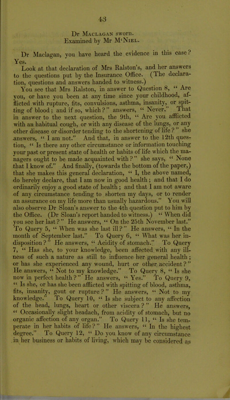 4-3 Dr Maclagan sworn. Examined by Mr M‘Niel. Dr Maclagan, you have heard the evidence in this case ? Yes. Look at that declaration of Mrs Ralston’s, and her answers to the questions put by the Insurance Office. (The declara- tion, questions and answers handed to witness.) You see that Mrs Ralston, in answer to Question 8, “ Are you, or have you been at any time since your childhood, af- flicted with rupture, fits, convulsions, asthma, insanity,^ or spit- ting of blood; and if so, which?” answers, “ Never.” That in answer to the next question, the 9th, “ Are you afflicted with an habitual cough, or with any disease of the lungs, or any other disease or disorder tending to the shortening of life ? ” she answers, “ I am not.” And that, in answer to the 12th ques- tion, “ Is there any other circumstance or information touching your past or present state of health or habits of life which the ma- nagers ought to be made acquainted with ? ” she says, “ None that I know of.” And finally, (towards the bottom of the paper,) that she makes this general declaration, “ I, the above named, do hereby declare, that I am now in good health ; and that I do ordinarily enjoy a good state of health ; and that I am not aware of any circumstance tending to shorten my days, or to render an assurance on my life more than usually hazardous.” You will also observe Dr Sloan’s answer to the 4th question put to him by the Office. (Dr Sloan’s report handed to witness.) “ When did you see her last ? ” He answers, “ On the 25th November last.” To Query 5, “ When was she last ill?” He answers, “ In the month of September last.” To Query 6, “ What was her in- disposition ? ” He answers, “ Acidity of stomach.” To Query 7, “ Has she, to your knowledge, been affected with any ill- ness of such a nature as still to influence her general health ; or has she experienced any wound, hurt or other accident ? ” He answers, “ Not to my knowledge.” To Query 8, “ Is she now in perfect health ? ” He answers, “ Yes.” To Query 9, “ Is she, or has she been afflicted with spitting of blood, asthma, fits, insanity, gout or rupture ? ” He answers, “ Not to my knowledge.” To Query 10, “ Is she subject to any affection of the head, lungs, heart or other viscera ? ” He answers, “ Occasionally slight headach, from acidity of stomach, but no organic affection of any organ.” To Query 11, “ Is she tem- perate in her habits of life ? ” He answers, “ In the highest degree.” To Query 12, “ Do you know of any circumstance in her business or habits of living, which may be considered a£