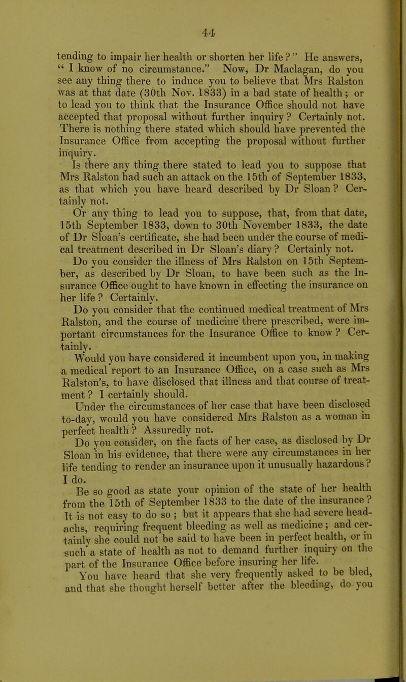 tending to impair her health or shorten her life ? ” He answers, “ I know of no circumstance.” Now, Dr Maclagan, do you see any thing there to induce you to believe that Mrs Ralston was at that date (30th Nov. 1833) in a bad state of health; or to lead you to think that the Insurance Office should not have accepted that proposal without further inquiry ? Certainly not. There is nothing there stated which should have prevented the Insurance Office from accepting the proposal without further inquiry. Is there any thing there stated to lead you to suppose that Mrs Ralston had such an attack on the 15th of September 1833, as that which you have heard described by Dr Sloan ? Cer- tainly not. Or any thing to lead you to suppose, that, from that date, 15th September 1833, down to 30th November 1833, the date of Dr Sloan’s certificate, she had been under the course of medi- cal treatment described in Dr Sloan’s diary ? Certainly not. Do you consider the illness of Mrs Ralston on 15th Septem- ber, as described by Dr Sloan, to have been such as the In- surance Office ought to have known in effecting the insurance on her life ? Certainly. Do you consider that the continued medical treatment of Mrs Ralston, and the course of medicine there prescribed, were im- portant circumstances for the Insurance Office to know ? Cer- tainly. Would you have considered it incumbent upon you, in making a medical report to an Insurance Office, on a case such as Mrs Ralston’s, to have disclosed that illness and that course of treat- ment ? I certainly should. Under the circumstances of her case that have been disclosed to-day, would you have considered Mrs Ralston as a woman in perfect health ? Assuredly not. Do you consider, on the facts of her case, as disclosed by Dr Sloan in his evidence, that there were any circumstances in her life tending to render an insurance upon it unusually hazardous ? I do. Be so good as state your opinion of the state of her health from the 15th of September 1833 to the date of the insurance? It is not easy to do so ; but it appears that she had severe head- achs, requiring frequent bleeding as well as medicine; and cer- tainly she could not be said to have been in perfect health, or in such a state of health as not to demand further inquiry on the part of the Insurance Office before insuring her life. You have heard that she very frequently asked to be bled, and that she thought herself better after the bleeding, do jou