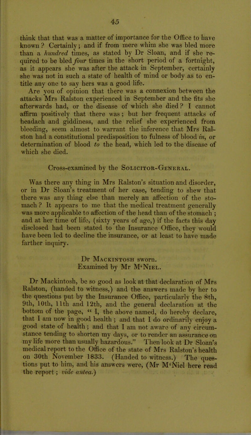 think that that was a matter of importance for the Office to have known ? Certainly; and if from mere whim she was bled more than a hundred times, as stated by Dr Sloan, and if she re- quired to be bled/trar times in the short period of a fortnight, as it appears she was after the attack in September, certainly she was not in such a state of health of mind or body as to en- title any one to say hers was a good life. Are you of opinion that there was a connexion between the attacks Mrs Ralston experienced in September and the fits she afterwards had, or the disease of which she died? I cannot affirm positively that there was; but her frequent attacks of headach and giddiness, and the relief she experienced from bleeding, seem almost to warrant the inference that Mrs Ral- ston had a constitutional predisposition to fulness of blood in, or determination of blood to the head, which led to the disease of which she died. Cross-examined by the Solicitor-General. Was there any thing in Mrs Ralston’s situation and disorder, or in Dr Sloan’s treatment of her case, tending to shew that there was any thing else than merely an affection of the sto- mach ? It appears to me that the medical treatment generally was more applicable to affection of the head than of the stomach ; and at her time of life, (sixty years of age,) if the facts this day disclosed had been stated to the Insurance Office, they would have been led to decline the insurance, or at least to have made farther inquiry. Dr Mackintosh sworn. Examined by Mr M‘Niel. Dr Mackintosh, be so good as look at that declaration of Mrs Ralston, (handed to witness,) and the answers made by her to the questions put by the Insurance Office, particularly the 8th, 9th, 10th, lltli and 12th, and the general declaration at the bottom of the page, “ I, the above named, do hereby declare, that I am now in good health ; and that I do ordinarily enjoy a good state of health; and that I am not aware of any circum- stance tending to shorten my days, or to render an assurance on my life more than usually hazardous.” Then look at Dr Sloan’s medical report to the Office of the state of Mrs Ralston’s health on 30th November 1833. (Handed to witness.) The ques- tions put to him, and his answers were, (Mr M'Niel here read the report; vide antea.)