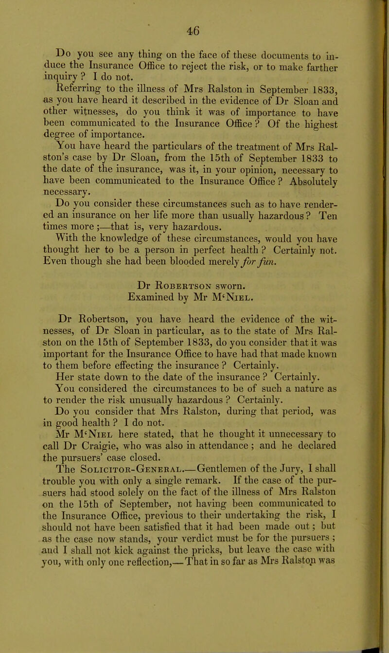 Do you see any thing on the face of these documents to in- duce the Insurance Office to reject the risk, or to make farther inquiry ? I do not. Referring to the illness of Mrs Ralston in September 1833, as you have heard it described in the evidence of Dr Sloan and other witnesses, do you think it was of importance to have been communicated to the Insurance Office ? Of the highest degree of importance. You have heard the particulars of the treatment of Mrs Ral- ston’s case by Dr Sloan, from the 15th of September 1833 to the date of the insurance, was it, in your opinion, necessary to have been communicated to the Insurance Office ? Absolutely necessary. Do you consider these circumstances such as to have render- ed an insurance on her life more than usually hazardous ? Ten times more ;—that is, very hazardous. With the knowledge of these circumstances, would you have thought her to be a person in perfect health ? Certainly not. Even though she had been blooded merely fur fun. Dr Robertson sworn. Examined by Mr M‘Niel. Dr Robertson, you have heard the evidence of the wit- nesses, of Dr Sloan in particular, as to the state of Mrs Ral- ston on the 15th of September 1833, do you consider that it was important for the Insurance Office to have had that made known to them before effecting the insurance ? Certainly. Her state down to the date of the insurance ? Certainly. You considered the circumstances to be of such a nature as to render the risk unusually hazardous ? Certainly. Do you consider that Mrs Ralston, during that period, was in good health ? I do not. Mr M'Niel here stated, that he thought it unnecessary to call Dr Craigie, who was also in attendance ; and he declared the pursuers’ case closed. The Solicitor-General Gentlemen of the Jury, I shall trouble you with only a single remark. If the case of the pur- suers had stood solely on the fact of the illness of Mrs Ralston on the 15th of September, not having been communicated to the Insurance Office, previous to their undertaking the risk, I should not have been satisfied that it had been made out; but as the case now stands, your verdict must be for the pursuers ; and I shall not kick against the pricks, but leave the case with you, with only one reflection,— That in so far as Mrs Ralston was