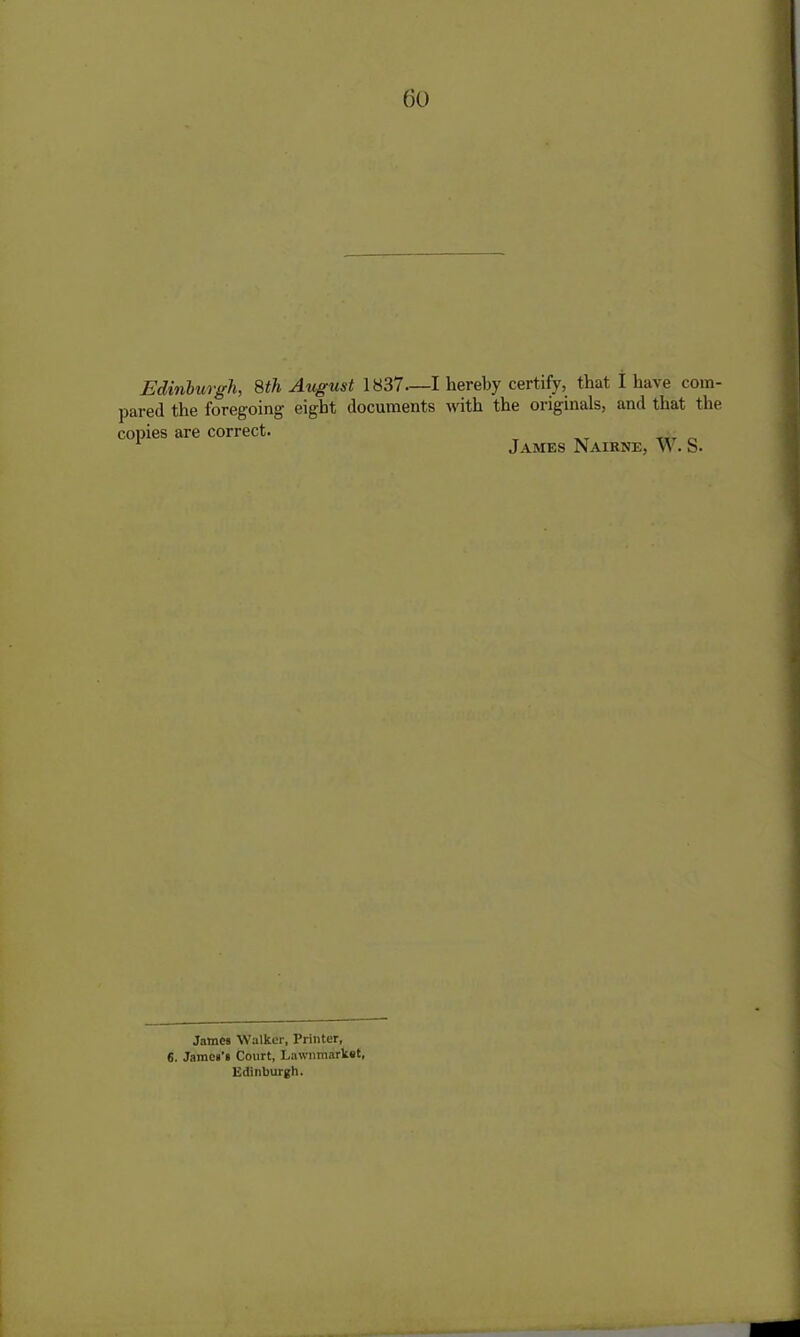 Edinburgh, 8th August 1837—I hereby certify, that I have com- pared the foregoing eight documents with the originals, and that the copies are correct. James Nairne, vv. S. James Walker, Printer, 6. James’s Court, Lawnmarket, Edinburgh.