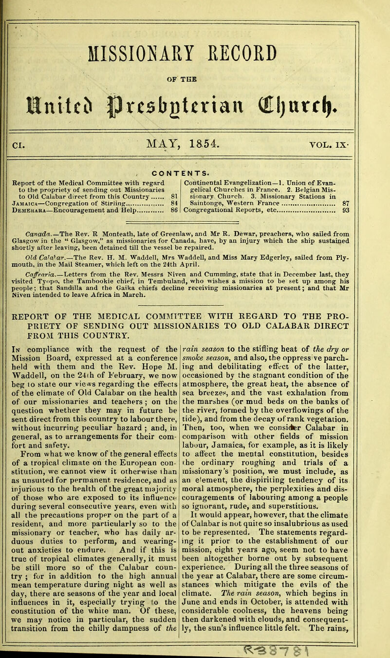 MISSIOJyARY RECORD OF TEE CI. MAY, 1854. VOL. IX- CONT Report of the Medical Committee with regard to the propriety of sending out Missionaries to Old Calabar direct from this Country 81 Jamaica—Congregation of Stirling.. 84 Demeuara—Encouragement and Help 86 ENTS. Continental ETangelization—1. Union of Evan- gelical Churches in France. 2. Belgian Mis- sionary Church 3. Missionary Stations in Saintonge, Western France 87 Congregational Reports, etc 93 Canada The Rev. R Monteath, late of Greenlaw, and Mr R. Dewar, preachers, who sailed from Glasgow in the  Glasgow, as missionaries for Canada, have, by an injury which the ship sustained shortly after leaving, been detained till the vessel be repaired. Old Ca'a^ar.—The Rev. H. M. Waddell, Mrs Waddell, and Miss Mary Edgerley, sailed from Ply- mouth, in the Mail Steamer, which left on the 24th April. Caffrnria Letters from the Rev. Messrs Miven and Cumming, state that in December last, they risited Tyi>po, the Tambookie chief, in Tembuland, who wishes a mission to be set up among his people; that Sandilla and the Gaika chiefs decline receiving missionaries at present; and that Mr Niven intended to leave Africa in March. REPORT OF THE MEDICAL COMMITTEE WITH REGARD TO THE PRO- PRIETY OF SENDING OUT MISSIONARIES TO OLD CALABAR DIRECT FROM THIS COUNTRY. In compliance with the request of the Mission Board, expressed at a conference held with them and the Rev. Hope M. Waddell, on the 2-t(h of I'ebruary, we now beg 10 state our views regarding the effects of the climate of Old Calabar on the health of our missionaries and teachers ; on the question whether they may in future be sent direct from this country to labour there, without incurring peculiar hazard ; and, in general, as to arrangements for their com- fort and safety. From what we know of the general effects of a tropical climate on the European con- stitution, we cannot view it otherwise than as unsuitedfor permanent residence, and as injurious to the health of the great majority of those who are exposed to its influence during several consecutive years, even with all the precautions proper on the part of a resident, and more particularly so to the missionary or teacher, who has daily ar- duous duties to perform, and wearing- out anxieties to endure. And if this is true of tropical climates generally, it must be still more so of the Calabar coun- try ; for in addition to the high annual mean temperature during night as well as day, there are seasons of the year and local influences in it, especially trying fo the constitution of the white man. Of these, we may notice in particular, the sudden transition from the chilly dampness of the rain season to the stifling heat of the dry or smoke season, and also, the oppress ve parch- ing and debilitating effect of the latter, occasioned by the stagnant condition of the atmosphere, the great heat, the absence of sea breezes, and the vast exhalation from the marshes (or mud beds on the banks of the river, formed by the overflowings of the tide), and from the decay of rank vegetation. Then, too, when we consider Calabar in comparison with other fields of mission labour, Jamaica, for example, as it is likely to affect the mental constitution, besides rhe ordinary roughing and trials of a missionary's position, we must include, as an eieraent, the dispiriting tendency of its moral atmosphere, the perplexities and dis- couragements of labouring among a people so ignorant, rude, and superstitious. It would appear, however, that the climate of Calabar is not quite so insalubrious as used to be represented. The statements regard- ing it prior to the establishment of our mission, eight years ago, seem not to have been altogether borne out by subsequent experience. During all the three seasons of the year at Calabar, there are some circum- stances which mitigate the evils of the climate. The rain season, which begins in June and ends in October, is attended with considerable coolness, the heavens being then darkened with clouds, and consequent- ly, the sun's influence little felt. The rains,