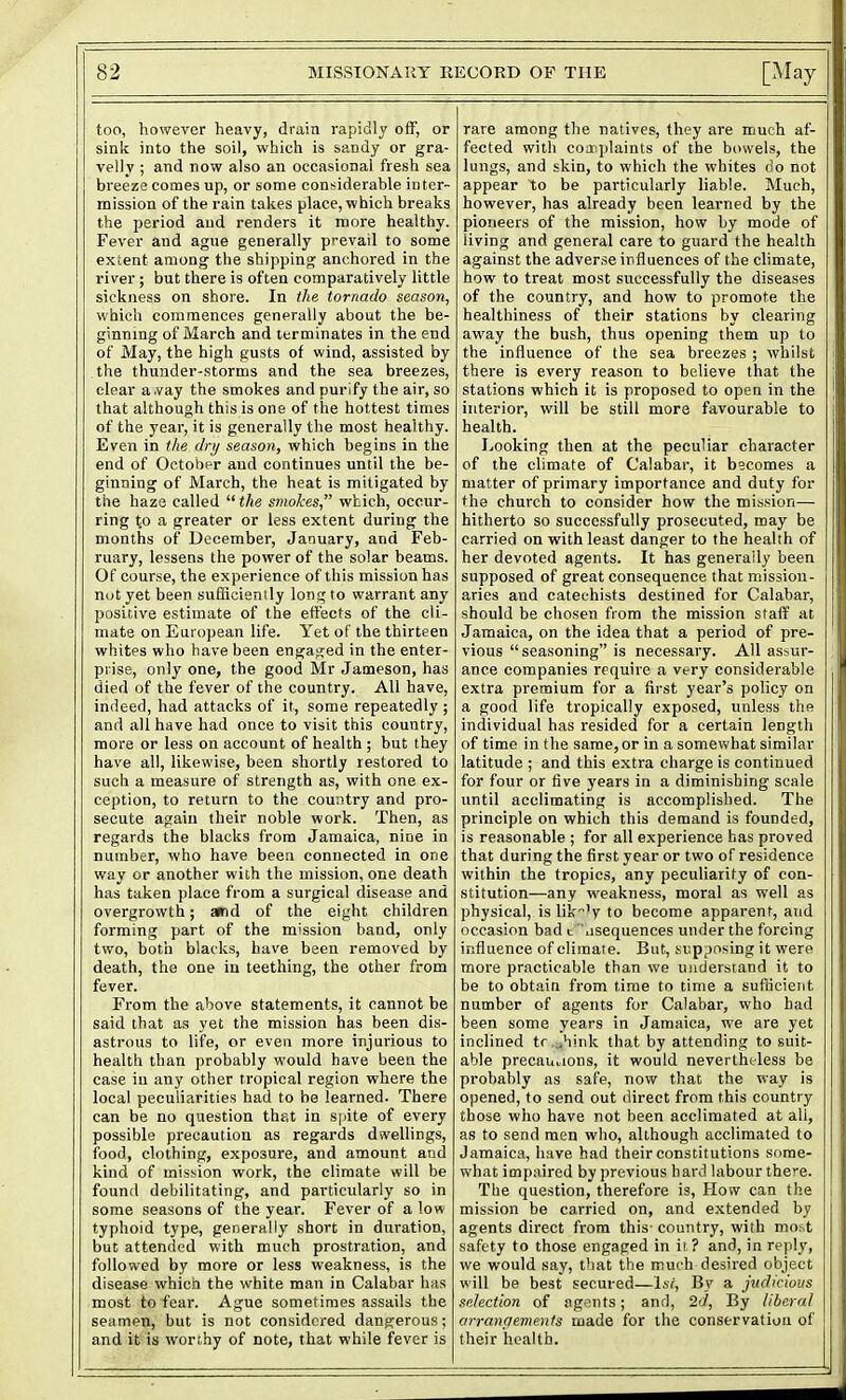 too, however heavy, drain rapidly off, or sink into the soil, which is sandy or gra- velly ; and now also an occasional fresh sea breeze comes up, or some considerable inter- mission of the rain takes place, which breaks the period and renders it more healthy. Fever and ague generally prevail to some extent among the shipping anchored in the river; but there is often comparatively little sickness on shore. In tlie tornado season, which commences generally about the be- ginning of March and terminates in the end of May, the high gusts of wind, assisted by the thunder-storms and the sea breezes, clear a.vay the smokes and purify the air, so that although this is one of the hottest times of the year, it is generally the most healthy. Even in tlie dry season, which begins in the end of October and continues until the be- ginning of March, the heat is mitigated by the haze called  the smokes, which, occur- ring t.o a greater or less extent during the months of December, January, and Feb- ruary, lessens the power of the solar beams. Of course, the experience of this mission has not yet been sufiSciently long to warrant any positive estimate of the effects of the cli- mate on European life. Yet of the thirteen whites who have been engacjed in the enter- prise, only one, the good Mr Jameson, has died of the fever of the country. All have, indeed, had attacks of it, some repeatedly ; and all have had once to visit this country, more or less on account of health ; but they have all, likewise, been shortly restored to such a measure of strength as, with one ex- ception, to return to the country and pro- secute again their noble work. Then, as regards the blacks from Jamaica, nine in number, who have been connected in one way or another with the mission, one death has taken place from a surgical disease and overgrowth; »d of the eight children forming part of the mission band, only two, both blacks, have been removed by death, the one in teething, the other from fever. From the above statements, it cannot be said that as yet the mission has been dis- astrous to life, or even more injurious to health than probably would have been the case iu any other tropical region where the local peculiarities had to be learned. There can be no question that in spite of every possible precaution as regards dsvellings, food, clothing, exposure, and amount and kind of mission work, the climate will be found debilitating, and particularly so in some seasons of the year. Fever of a low typhoid type, generally short in duration, but attended with much prostration, and followed by more or less weakness, is the disease which the white man in Calabar has most to fear. Ague sometimes assails the seamen, but is not considered dangerous; and it is worthy of note, that while fever is rare among the natives, they are much af- fected with coaoplaints of the bowels, the lungs, and skin, to which the whites do not appear to be particularly liable. Much, however, has already been learned by the pioneers of the mission, how by mode of living and general care to guard the health against the adverse influences of the climate, how to treat most successfully the diseases of the country, and how to promote the healthiness of their stations by clearing away the bush, thus opening them up to the influence of the sea breezes ; whilst there is every reason to believe that the stations which it is proposed to open in the interior, will be still more favourable to health. Looking then at the peculiar character of the climate of Calabar, it becomes a matter of primary importance and duty for the church to consider how the mission— hitherto so successfully prosecuted, may be carried on with least danger to the health of her devoted agents. It has generally been supposed of great consequence that mission- aries and catechists destined for Calabar, should be chosen from the mission staff at Jamaica, on the idea that a period of pre- vious seasoning is necessary. All assur- ance companies require a very considerable extra premium for a first year's policy on a good life tropically exposed, unless the individual has resided for a certain length of time in the same, or in a somewhat similar latitude ; and this extra charge is continued for four or five years in a diminishing scale until acclimating is accomplished. The principle on which this demand is founded, is reasonable ; for all experience has proved that during the first year or two of residence within the tropics, any peculiarity of con- stitution—any weakness, moral as well as physical, is likV to become apparent, and occasion bad t .isequences under the forcing influence of climate. But, supposing it were more practicable than we understand it to be to obtain from time to time a suflicient number of agents for Calabar, who had been some years in Jamaica, we are yet inclined tr ..hink that by attending to suit- able precauaons, it would nevertheless be probably as safe, now that the way is opened, to send out direct from this country those who have not been acclimated at all, as to send men who, although acclimated to Jamaica, have had their constitutions some- what impaired by previous hard labour there. The question, therefore is. How can the mission be carried on, and extended by agents direct from this- country, with mor.t safety to those engaged in it ? and, in reply, we would say, that the much desired object will be best secured—Jst, By a jitdicious selection of agnnts; and, 2d, By liberal arrangements made for the conservation of their health.