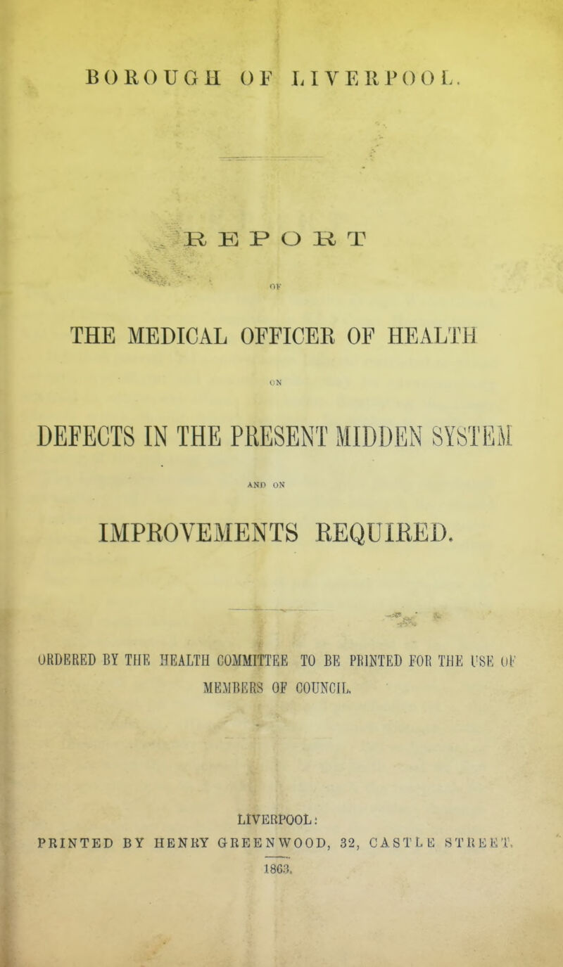 BOROUGH OF LIVERPOOL. R E O K T (IK THE MEDICAL OFFICER OF HEALTH DEFECTS IN THE PRESENT MIDDEN SYSTEM AND ON IMPEOVEMENTS REQUIKED. ORDERED BY THE HEALTH COMMITTEE TO BE PRINTED FOR THE I'SE oF MEMBERS OF COUNCIL LIVERPOOL: PRINTED BY HENKY GREENWOOD, 32, CASTLE STREET. 1863.
