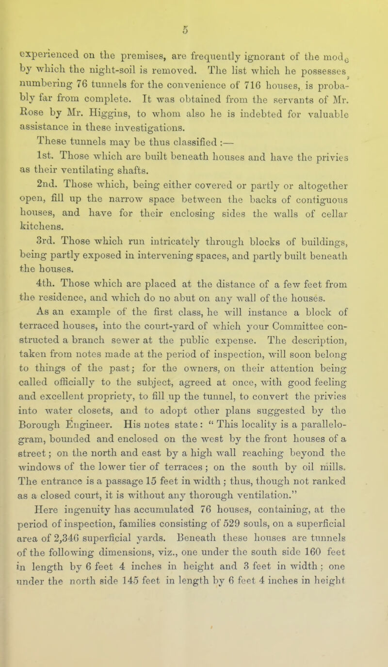 experienced on tlie premises, are frequently ignorant of the mod^. by which the night-soil is removed. The list which he possesses numbering 76 tunnels for the convenience of 716 houses, is proba- bly far from complete. It was obtained from the servants of Mr. Rose by Mr. Higgins, to whom also he is indebted for valuable assistance in these investigations. These tunnels may be thus classified :— 1st. Those which are built beneath houses and have the privies as their ventilating shafts. 2nd. Those which, being either covered or partly or altogether open, fill up the narrow space between the backs of contiguous houses, and have for their enclosing sides the walls of cellar kitchens. 3rd. Those which run intricately through blocks of buildings, being partly exposed in intervening spaces, and partly built beneath the houses. 4th. Those which are placed at the distance of a few feet from the residence, and which do no abut on any wall of the houses. As an example of the first class, he will instance a block of terraced houses, into the court-yard of which your Committee con- structed a branch sewer at the public expense. The description, taken from notes made at the period of inspection, will soon belong to things of the past; for the owners, on their attention being called officially to the subject, agreed at once, with good feeling and excellent propriety, to fill up the tunnel, to convert the privies into water closets, and to adopt other plans suggested by the Borough Engineer. His notes state:  This locality is a parallelo- gram, bounded and enclosed on the west by the front houses of a street; on the north and east by a high wall reaching beyond the windows of the lower tier of terraces ; on the south by oil mills. The entrance is a passage 15 feet in width ; thus, though not ranked as a closed court, it is without any thorough ventilation. Here ingenuity has accumulated 76 houses, containing, at the period of inspection, families consisting of 529 souls, on a superficial area of 2,346 superficial yards. Beneath these houses are tunnels of the following dimensions, viz., one under the south side 160 feet in length by 6 feet 4 inches in height and 3 feet in width ; one under the north side 145 feet in length by 6 feet 4 inches in height