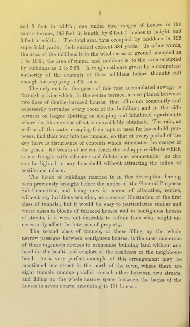 and 3 feet in width; one under two ranges of houses in the centre terrace, 135 feet in length by 6 feet 4 inches in height and 3 feet in width. The total area thus occupied by middens is 192 superficial yards ; their cubical content 384 yards. In other words, the area of the middens is to the whole area of ground occupied as 1 to 12-2 ; the area of tunnel and middens is to the area occupied by buildings as 1 to 9'25. A rough estimate given by a competent authority of the contents of these middens before thought full enough for emptying is 225 tons. The only exit for the gases of this vast accumulated sewage is througli privies which, in the centre terrace, are so placed between two hues of double-terraced houses, that effluvium constantly and necessarily pervades every room of the building; and in the side terraces on ledges abutting on sleeping and inhabited apartments where the like noxious effect is unavoidably obtained. The rain, as well as all the water escaping from taps or used for household pur- poses, find their way into the tunnels; so that at every period of the day there is disturbance of contents which stimulates the escape of the gases. No breath of air can reach the unhappy residents which is not fraught with offensive and deleterious compounds ; no fire can be hghted in any household without attracting the influx of pestiferous miasm. The block of buildings referred to in this description having been previously brought before the notice of the General Purposes Sub-Committee, and being now in course of alteration, serves, without any invidious selection, as a correct illustration of the first class of tunnels; but it would be easy to particularise similar and worse cases in blocks of terraced houses and in contiguous houses of streets, if it were not desirable to refrain from what might un- necessarily affect the interests of property. The second class of tunnels, or those filling up the whole narrow passages between contiguous houses, is the most numerous of these ingenious devices to economise building land without any heed for the health and comfort of the residents or the neighbour- hood. As a very perfect example of this arrangement may be mentioned one street in the north of the town, where there are eight tunnels running parallel to each other between two streets, and fining up the whole narrow space between the backs of the houses in seven courts, amounting to 101 houses.