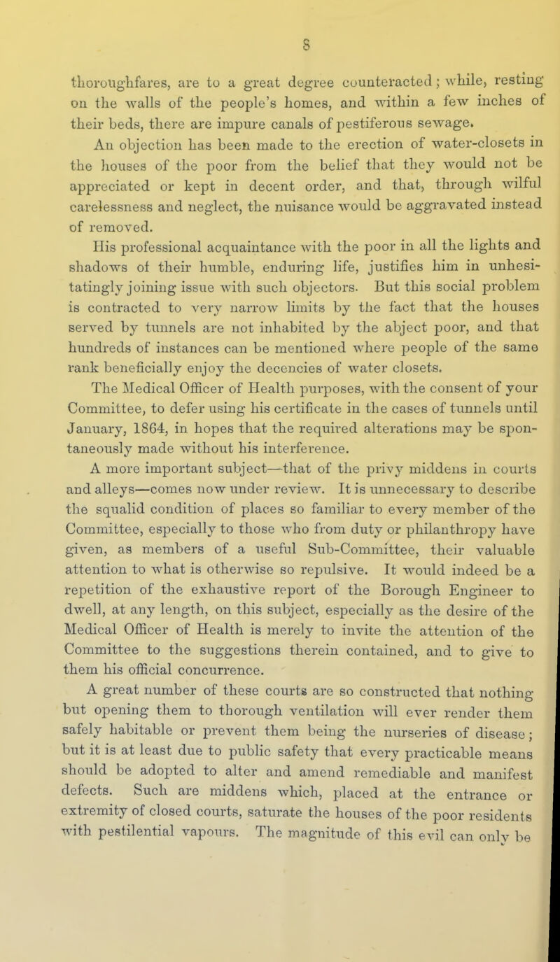 thoroUg'lifares, are to a great degree counteracted ; while, resting on the Avails of the people's homes, and within a few inches of their beds, there are impure canals of pestiferous sewage. An objection has been made to the erection of water-closets in the Jiouses of the poor from the belief that they would not be appreciated or kept in decent order, and that, through wilful carelessness and neglect, the nuisance would be aggravated instead of removed. His professional acquaintance with the poor in all the lights and shadows of their humble, enduring life, justifies him in unhesi- tatingly joining issue with such objectors. But this social problem is contracted to very narrow limits by the fact that the houses served by tunnels are not inhabited by the abject poor, and that hundreds of instances can be mentioned where people of the same rank beneficially enjoy the decencies of water closets. The Medical Officer of Health purposes, with the consent of your Committee, to defer using his certificate in the cases of tunnels until January, 1864, in hopes that the required alterations may be spon- taneously made without his interference. A more important subject—that of the privy middens in courts and alleys—comes now under review. It is unnecessary to describe the squalid condition of places so familiar to every member of the Committee, especially to those who from duty or philanthropy have given, as members of a useful Sub-Committee, their valuable attention to what is otherwise so repulsive. It would indeed be a repetition of the exhaustive report of the Borough Engineer to dwell, at any length, on this subject, especially as the desire of the Medical Officer of Health is merely to invite the attention of the Committee to the suggestions therein contained, and to give to them his official concurrence. A great number of these courts are so constructed that nothing but opening them to thorough ventilation will ever render them safely habitable or prevent them being the nurseries of disease; but it is at least due to public safety that every practicable means should be adopted to alter and amend remediable and manifest defects. Such are middens which, placed at the entrance or extremity of closed courts, saturate the houses of the poor residents with pestilential vapours. The magnitude of this evil can onlv be