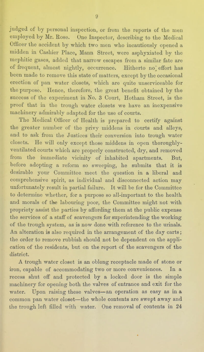 judged of by personal inspection, or from the reports of the men employed by Mr. Rose. One Inspector, describing to the Medical Officer the accident by which two men who incautiously opened a midden in Cashier Place, Mann Street, were asphyxiated by the mephitic gases, added that narrow escapes from a similar fate are of frequent, almost nightly, occurrence. Hitherto no] effort has been made to remove this state of matters, except by the occasional erection of pan water closets, which are quite unserviceable for the purpose. Hence, therefore, the great benefit obtained by the success of the experiment in No. 3 Court, Hotham Street, is the proof that in the trough water closets we have an inexpensive machinery admirably adapted for the use of courts. The Medical Officer of Health is prepared to certify against the greater number of the privy middens in courts and alleys, and to ask from the Justices their conversion into trough water closets. He will only except those middens in open thoroughly- ventilated courts which are properly constructed, dry, and removed from the immediate vicinity of inhabited apartments. But, before adopting a reform so sweeping, he submits that it is desirable your Committee meet the question in a liberal and comprehensive spirit, as individual and disconnected action may unfortimately result in partial failure. It will be for the Committee to determine whether, for a purpose so all-important to the health and morals of the labouring poor, the Committee might not with propriety assist the parties by affording them at the public expense the services of a staff of scavengers for superintending the working of the trough system, as is now done with reference to the urinals. An alteration is also required in the arrangement of the day carts; the order to remove rubbish should not be dependent on the appli- cation of the residents, but on the report of the scavengers of the district. A trough water closet is an oblong receptacle made of stone or iron, capable of accommodating two or more conveniences. In a recess shut off and protected by a locked door is the simple machinery for opening both the valves of entrance and exit for the water. Upon raising these valves—an operation as easy as in a common pan water closet—the whole contents are swept away and the trough left filled with water. One removal of contents in 24