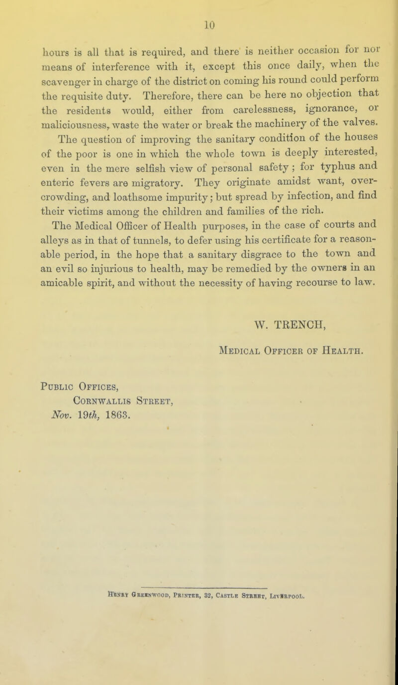hours is all that is required, and there is neither occasion for nor means of interference with it, except this once daily, when the scavenger in charge of the district on coming his round could perform the requisite duty. Therefore, there can be here no objection that the residents would, either from carelessness, ignorance, or maHciousness,. waste the water or break the machinery of the valves. The question of improving the sanitary condition of the houses of the poor is one in which the whole town is deeply interested, even in the mere selfish view of personal safety ; for typhus and enteric fevers are migratory. They originate amidst want, over- crowding, and loathsome impurity; but spread by infection, and find their victims among the children and families of the rich. The Medical Officer of Health purposes, in the case of courts and alleys as in that of tunnels, to defer using his certificate for a reason- able period, in the hope that a sanitary disgrace to the town and an evil so injurious to health, may be remedied by the owners in an amicable spirit, and without the necessity of having recourse to law. W. TRENCH, Medical Officer of Health. Public Offices, CoRNWALLis Street, Nov. mh, 1863. HiaijST Qreinwood, Printer, 32, Castle Strkbt, LivlRPOot.