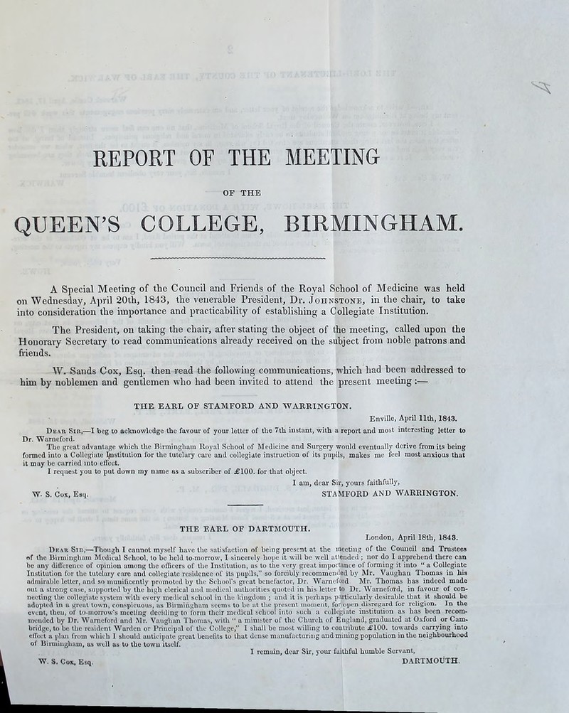 REPORT OF THE MEETING OF THE QUEEN’S COLLEGE, BIRMINGHAM. A Special Meeting of the Council and Friends of the Royal School of Medicine was held on Wednesday, April 20th, 1843, the venerable President, Dr. Johnstone, in the chair, to take into consideration the importance and practicability of establishing a Collegiate Institution. The President, on taking the chair, after stating the object of the meeting, called upon the Honorary Secretary to read communications already received on the subject from noble patrons and friends. W. Sands Cox, Esq. then read the following communications, which had been addressed to him by noblemen and gentlemen who had been invited to attend the present meeting :— THE EARL OF STAMFORD AND WARRINGTON. Enville, April 11th, 1843. Dear Sir,—I beg to acknowledge the favour of your letter of the 7th instant, with a report and most interesting letter to Dr. Warncford. The great advantage which the Birmingham Royal School of Medicine and Surgery would eventually derive from its being formed into a Collegiate Institution for the tutelary care and collegiate instruction of its pupils, makes me feel most anxious that it may be carried into effect. I request you to put down my name as a subscriber of £100. for that object. I am, dear Sir, yours faithfully, W. S. Cox, Esq. STAMFORD AND WARRINGTON. THE EARL OF DARTMOUTH. London, April 18th, 1843. Dear Sir,—Though I cannot myself have the satisfaction of being present at the meeting of the Comicil and Trustees of the Birmingham Medical School, to be held to-morrow, I sincerely hope it will be well attended; nor do I apprehend there can be any difference of opinion among the officers of the Institution, as to the very great importance of forming it into “ a Collegiate Institution for the tutelary care and collegiate residence of its pupils,” so forcibly recommended by Mr. Vaughan Thomas in his admirable letter, and so munificently promoted by the School's great benefactor, Dr. Warneford Mr. Thomas has indeed made out a strong case, supported by the high clerical and medical authorities quitted in his letter to Dr. Warneford, in favour of con- necting the collegiate system with every medical school in the kingdom ; and it is perhaps particularly desirable that it should he adopted in a great town, conspicuous, as Birmingham seems to be at the present moment, for open disregard lor religion. In the event, then, of to-morrow's meeting deciding to form their medical school into such a collegiate institution as has been recom- mended by Dr. Warneford and Mr. Vaughan Thomas, with “ a minister of the Church of England, graduated at Oxford or Cam- bridge, to be the resident Warden or Principal of the College,” I shall be most willing to contribute £100. towards carrying into effect a plan from which I should anticipate great benefits to that dense manufacturing and mining population in the neighbourhood of Birmingham, as well as to the towu itself. I remain, dear Sir, your faithful humble Servant, DARTMOUTH. W. S. Cox, E6q.