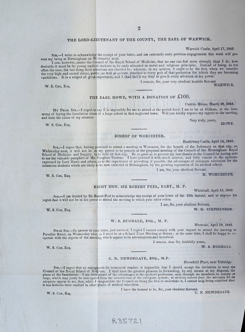 THE LORD-LIEUTENANT OF THE COUNTY, THE EARL OF WARWICK. Warwick Castle, April 17, 1843. Sib,—I write to acknowledge the receipt of your letter, and am extremely sorry previous engagements this week will pre- vent my being at Birmingham on Wednesday next. I can, however, assure the Council of the Royal School of Medicine, that no one can feel more strongly than I do, how desirable it must be for young medical students to be early educated in moral and religious principles. Instead of being, as too often the case, the last thing their attentions are directed to; whereas, in my opinion, it ought to be the iirst, when we consider the very high and sacred duties, public, as well as private, attached to every part of that profession for which they are becoming candidates. It is a subject of great importance, and 1 shall feel it my duty to give it every attention in my power. I remain, Sir, your very obedient humble Servant W. S. Cox, Esq. WARWICK. THE EARL HOWE, WITH A DONATION OF £100. Curzon House, March 28, 1843. My Dear Sir,—I regret to say il is impossible for me to attend at the period fixed, I am to be at Oldham, at the cere- mony of laying the foundation stone of a large school in that neglected town. Will you kindly express my regrets to the meeting, and state the cause of my absence. Very truly, yours, W. S. Cox, Esq. HOWE. BISHOP OF WORCESTER. Hartlebury Castle, April 14,1843. Sir,—I regret that, having promised to attend a meeting at Worcester, for the benefit of the Infirmary in that city, on Wednesday next, it will not be in my power to be present at the proposed meeting of the Council of the Birmingham Royal School of Medicine and Surgery, to! be held on that day. Be so good as to present my best thanks to the Council for having sent to me the valuable'pamphlet of Mr. Vaughan Thomas. I have perused it with much interest, and fully concur in the opinions expressed by Lord Howe and others, as to the expediency of providing, if possible, the advantages of collegiate education for the numerous students which are likely to be now collected at Birmingham, by the growing reputation of its medical school. I am, Sir, your obedient Servant, W. S. Cox, Esq. H. WORCESTER. RIGHT HON. SIR ROBERT PEEL, BART., M. P. Whitehall, April 15,1843. Sir,—I am desired by Sir Robert Peel to acknowledge the receipt of your letter of the 13th instant, and to express hi* regret that it will not be in.his power to attend the meeting to which your letter refers. I am, Sir, your obedient Servant, W. S. Cox, Esq. W. H. STEPHENSON. W. S. DUGDALE, ESQ., M. P. Merevale, April 16, 1843. Dear Sir,—In answer to your letter, just received, I regret I cannot comply with your request to attend the meeting in Paradise Street, on Wednesday next, as I must be at a School Trust Meeting at Sutton ; at the same time, I shall be happy to co- operate with the objects of the meeting, which appear to be advantageous and beneficial. I remain, dear Sir, faithfully yours, W. S. Cox, Esq. W. S. DUGDALE. C. N. NEWDEGA.TE, ESQ., M.P. Horsefield Place, near Uxbridge. Sir,—I regret that an engagement for to-morrow renders it impossible that I should accept the invitation to meet the Council of the Royal School of Medicine. I shall have the greatest pleasure in forwarding, by any means at my disposal, the plans of the Institution. I am fully'aware of the advantages to the medical profession, and, through its members, to society at large, which may justly be anticipated from the introduction of the collegiate system; so obvious indeed does the necessity for its adoption appear to me, that, while I congratulate the Council on being the first to undertake it, I cannot help being surprised that it has hitherto been omitted in other places of medical education. I have the honour to be, Sir, your obedient Servant, W. S. Cox, Esq. C. N- NEWDEGATE. iV3>S72_\