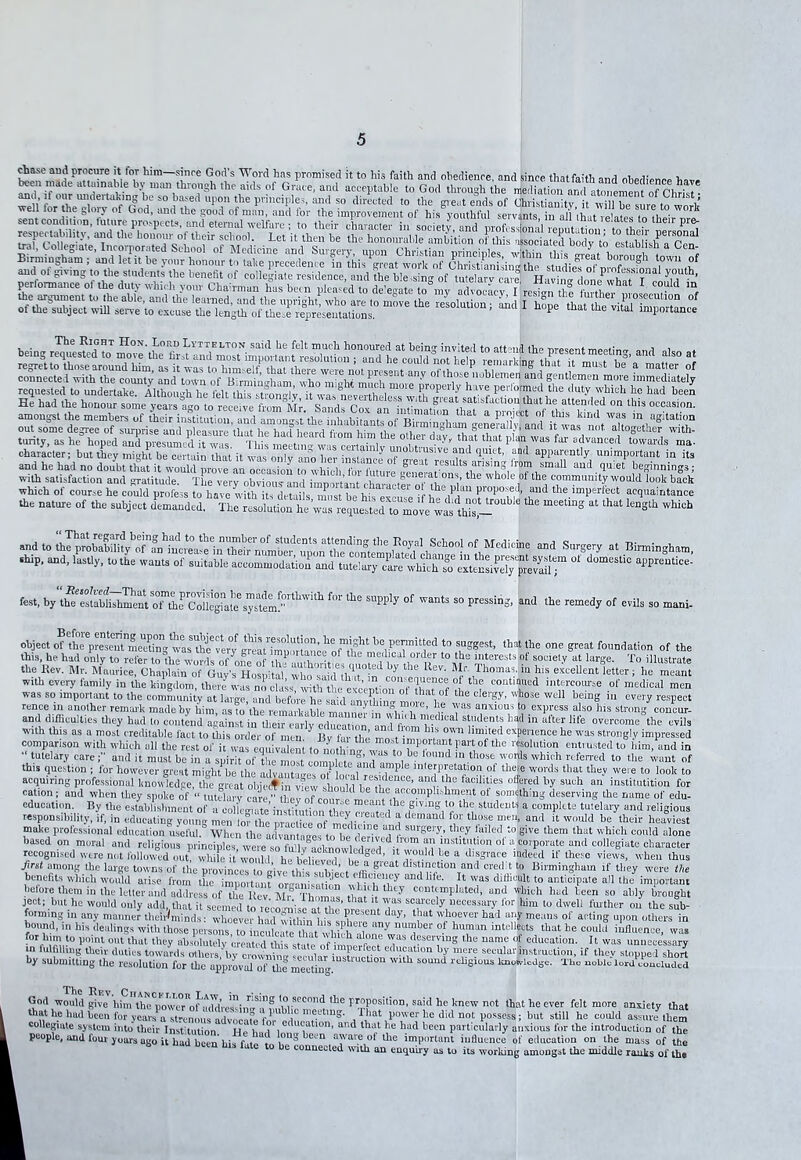 chase and procure it lor him—since God’s Word has promised it to his faith and obedience, and since thatfaith and obedience been made attainable by man through the aids of Grace, and acceptable to God through he mediationan being STmo°e'the°fi£”ndmo™imp^ if ° a| °f *°r tfblem^n “1gentleme” m.ore requested to undertake. Although he i'elt this strongly it wr ^npvcrth ,m°ie P10Pelty ha.v® peitoimed the duty which he had been He had the honour some yea™fg0to feedve CdXfan^ °“ lbis occasion, amongst the members of their institution, and amongst’the' inhabitants of Birmin«hi^%S^and Urvas ‘ not atto V ag’tat.bjn out some degree of surprise and pleasure that he hail heard from him the other day £af wt,Ztdvanccl Pf , the ss which ot course he could profess to have with its details must be his excuse if heY 1™ f(°P°fJ^nd tbe.lmPerlei;t acquaintance the nature of the subject demanded. The resolution he^ at that lenglb which f-t, !$fe^rthwith for *esuppiy °f ^ s° '**#* and the remedy of evils so mani- object of the present meftogwas*thc*^™ ^HmuwUnre ofthht b°vpeljmIt‘ed to sug£est. ,blt lbe one great foundation of the this, he had only to refer to the worfs of ft nP o’ l 6 medl0al “rdf to the interests of society at large. To illustrate the Rev. Mr. Maurice, Chaplain of Guy’s Hospital” whas^d ttit^ rn K®V- Rif Thomas.iu hls exceUent letter; lie meant with every family in the kingdom, there was nocliJ with thedeception o^Wof the ? “‘T*1 i,1^“°™se mediciil men was so important to the community at large, and before he said an vffi n mo e be tWl Wdl b.em? 111 «»Pect was so important to the community at 1 irep .,nd bef ’.n ' •iTSHbs1 0t tbat of tbe clergy> whose we rence in another remark made by him, as to’the remarkablVmanne^SbVh 6’ 'f anxiou', t0 express also his strong concur! and difficulties they had to contend ;,o ! - ,maUnel ,n ' b»h medical students had in aft. and difficuities they had to contend against in tlieir eariy education Tnd S,”dant? batl in after lile overcome the evils with this as a most creditable fact to this order of men 7 Bv f-n the llmbed exPe'‘ence he was strongly impressed comparison with which all the rest of it wa equ va eni to n0 h *™to7T‘“J^l,art°f thc resolution entrusted to him, and in ” tutelary care and it must be in a spirit ofX most com let! fl-T? , ‘0Ud ,n.tbose, orlls whi, h referred to the want of this question ; for however great might be the advantages oi l 1 C ■ & lnteJP^®B10n ot thej| words that they were to look to acquiring professional jmowdedge the grea S SlSbf “?• tbe facilities •»* py such an institution for cation; and when they spoke of « tutGa, y cam  te ‘foot°‘ d^mg the name of edu- education. By the establishment of a collegiate instffution l ev 7! ? 1 ,glVing,‘° l’h<: studeut'' a complete tutelary and religious responsibility, if, in educating young men of tht nrarth7n f m7d- • °i demand »?r tk(,!ie “«*, and d would be their heaviest make professional education useful.^ Wmn°th^advantnBesf,Padl make professional education useful. When the Lw^taces toheA “fr surser-'> th.ey lailed ;° g‘ve ttem th“t which could alone based on moral and religious principles^ n !nst,t,,Uion ol’acoiporute and collegiate character recognised were not follmved out, tvhiFe it would he bel^wd h^8^’ ' r°“ <X le a d,sSrace Teed these views, when thus fhc provinc^°to KW^tS'sh^W^ffii-Siew nni* ®'rm'“Skaln tf they were Me first among the large towns of the , ’■ ne> believed, be a great distinction and cred t to I benefits which would arise from Hie important' oreaiikmion^vr'^ hfe’ II was difficult to anticipate all the important before them in the letter and nd.lre« „f .i,„ it— n,..° ’ huh they contemplated, and which had been so ably brought Wore them in theater ^d^resTofTeKey KT COnt!mplated> “d ’Meh had teen so My jeot; but he would only add, that it see,ned l° dWel‘ tothfr »“ tka sSb- foimmg in any manner theuJminds: whoever had within lbs suhere fH 7’ ^ 'vh“eve1' had ar;f means ot acting upon others in bound, in his dealings with those »is™, o—,ap. B1,c an^ number of human intellects that be could influence, was bound, m his dealings with those persons to inculcate Uiat Sbh afon 7 n“°Jber °? human intellects that he .unueuee, was for’‘™,.to l)oint °>>t that they absolutely created this state of muetr , V* desev“S the name ot education. 11 was unnecessary in fulfilling their duties towards dffiers^y crol^g V T? se™lar instruction, if they stopped short by submitting the resolution for the approval otthc meetiug religious knowledge. The noble lord concluded God would give him theCpmu°I>ont<tdVesimrSf Lfilif m-'o tb6 pr™?°?ition’ said he knew not that he ever felt more anxiety that l that he had been for years a st-emms rwlv o,?„rP a me.L'tmS- that power he did not possess ; but still he could assure them i e?ia,e into their insfiSn^ TZt?^ had P»tticnlarly anxious for the introduction of the I people, and four years ago it had been his f i°n^ 6 0 a!vai.e.ot ^ie important influence of education on the mass of the