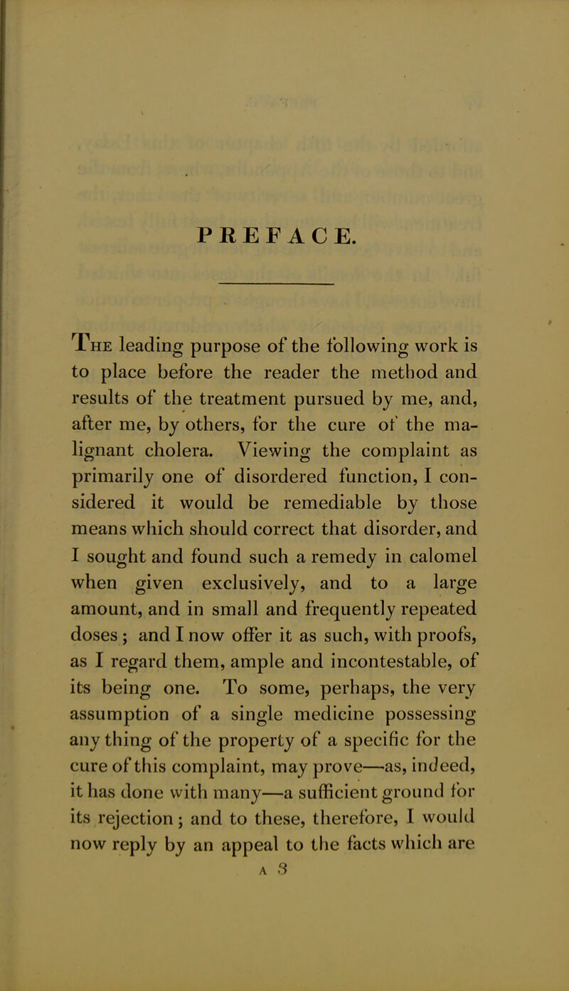 PREFACE The leading purpose of the following work is to place before the reader the method and results of the treatment pursued by me, and, after me, by others, for the cure of the ma- lignant cholera. Viewing the complaint as primarily one of disordered function, I con- sidered it would be remediable by those means which should correct that disorder, and I sought and found such a remedy in calomel when given exclusively, and to a large amount, and in small and frequently repeated doses; and I now offer it as such, with proofs, as I regard them, ample and incontestable, of its being one. To some, perhaps, the very assumption of a single medicine possessing any thing of the property of a specific for the cure of this complaint, may prove—as, indeed, it has done with many—a sufficient ground for its rejection; and to these, therefore, I would now reply by an appeal to the facts which are a 3