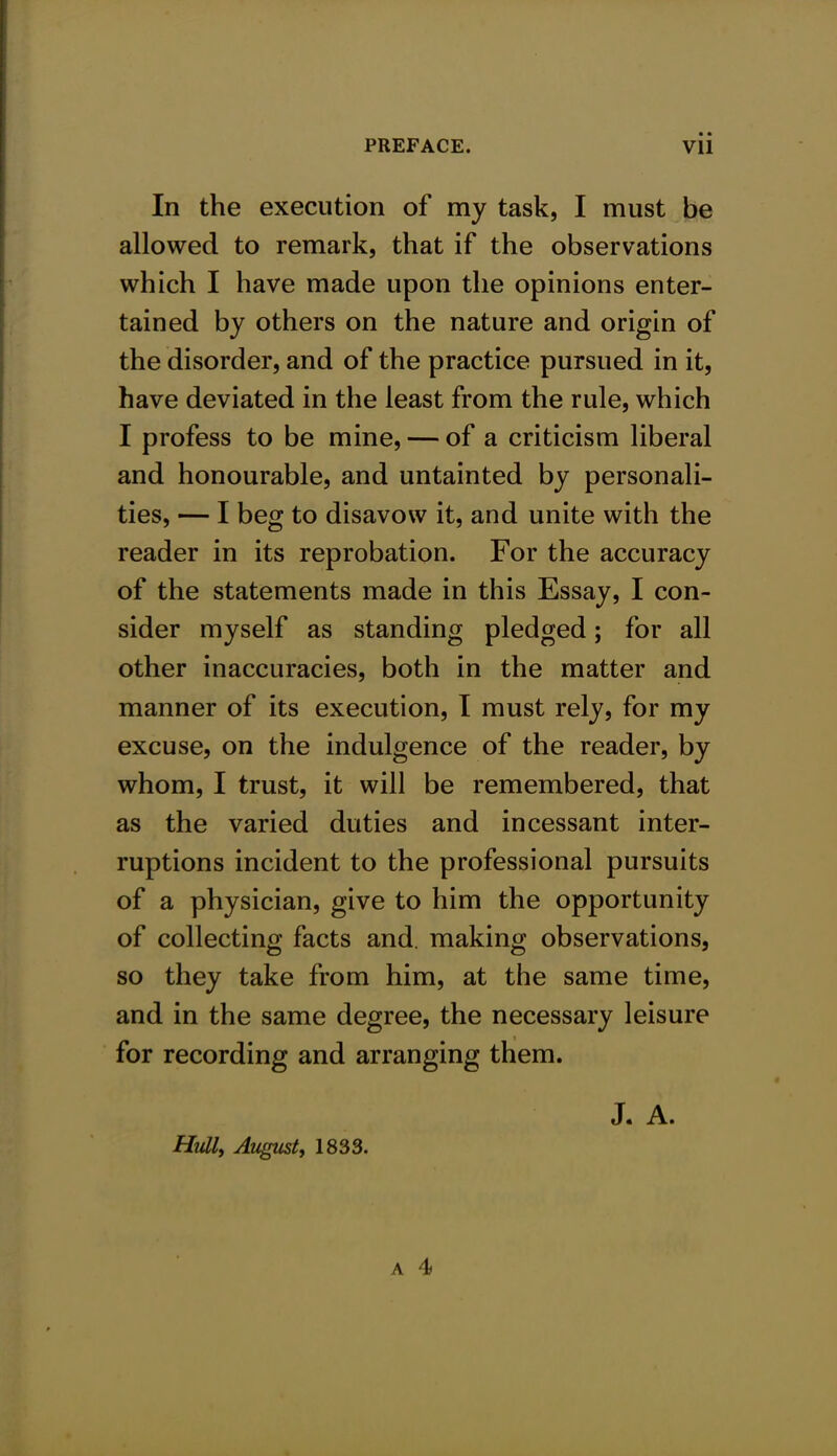 In the execution of my task, I must be allowed to remark, that if the observations which I have made upon the opinions enter- tained by others on the nature and origin of the disorder, and of the practice pursued in it, have deviated in the least from the rule, which I profess to be mine, — of a criticism liberal and honourable, and untainted by personali- ties, — I beg to disavow it, and unite with the reader in its reprobation. For the accuracy of the statements made in this Essay, I con- sider myself as standing pledged; for all other inaccuracies, both in the matter and manner of its execution, I must rely, for my excuse, on the indulgence of the reader, by whom, I trust, it will be remembered, that as the varied duties and incessant inter- ruptions incident to the professional pursuits of a physician, give to him the opportunity of collecting facts and. making observations, so they take from him, at the same time, and in the same degree, the necessary leisure for recording and arranging them. J. A. Hull, August, 1833.