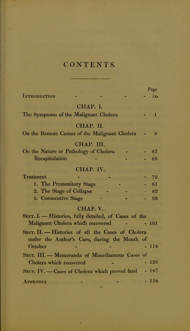 CONTENTS. Page Introduction - - ix» CHAP. I. / The Symptoms of the Malignant Cholera - 1 CHAP. II. On the Remote Causes of the Malignant Cholera CHAP. III. On the Nature or Pathology of Cholera Recapitulation CHAP. IV. Treatment - - -72 1. The Premonitory Stage - - 81 2. The Stage of Collapse - - - 82 3. Consecutive Stage - - - 93 CHAP. V. Sect. I. — Histories, fully detailed, of Cases of the Malignant Cholera which recovered - - 101 Sect. II. — Histories of all the Cases of Cholera under the Author's Care, during the Month of October - - -114 Sect. III. — Memoranda of Miscellaneous Cases of Cholera which recovered - - 126 Sect. IV. — Cases of Cholera which proved fatal - 147 Appendix - - 156 8 - 42 - 68