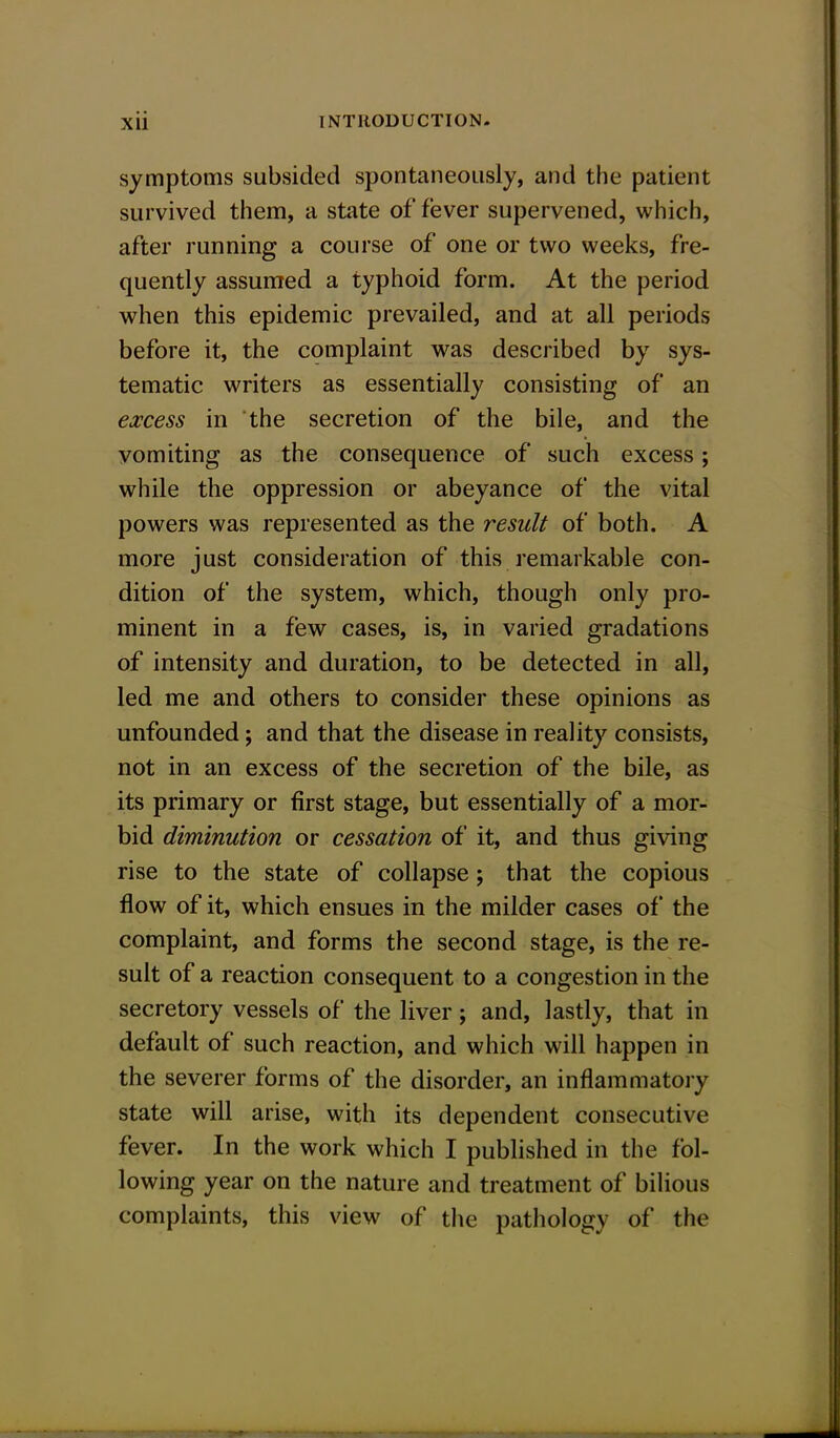 symptoms subsided spontaneously, and the patient survived them, a state of fever supervened, which, after running a course of one or two weeks, fre- quently assumed a typhoid form. At the period when this epidemic prevailed, and at all periods before it, the complaint was described by sys- tematic writers as essentially consisting of an excess in the secretion of the bile, and the vomiting as the consequence of such excess; while the oppression or abeyance of the vital powers was represented as the result of both. A more just consideration of this remarkable con- dition of the system, which, though only pro- minent in a few cases, is, in varied gradations of intensity and duration, to be detected in all, led me and others to consider these opinions as unfounded; and that the disease in reality consists, not in an excess of the secretion of the bile, as its primary or first stage, but essentially of a mor- bid diminution or cessation of it, and thus giving rise to the state of collapse; that the copious flow of it, which ensues in the milder cases of the complaint, and forms the second stage, is the re- sult of a reaction consequent to a congestion in the secretory vessels of the liver; and, lastly, that in default of such reaction, and which will happen in the severer forms of the disorder, an inflammatory state will arise, with its dependent consecutive fever. In the work which I published in the fol- lowing year on the nature and treatment of bilious complaints, this view of the pathology of the