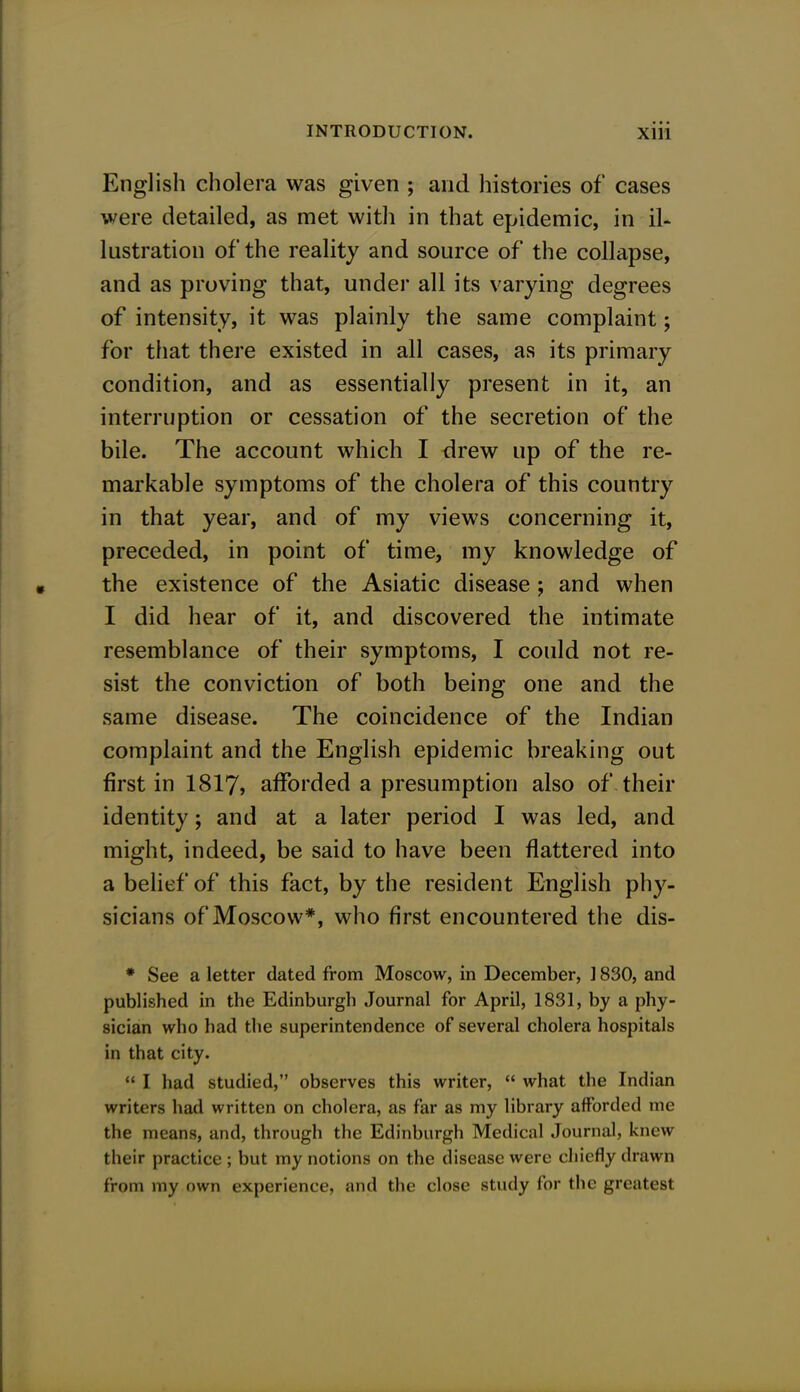 English cholera was given ; and histories of cases were detailed, as met with in that epidemic, in il- lustration of the reality and source of the collapse, and as proving that, under all its varying degrees of intensity, it was plainly the same complaint; for that there existed in all cases, as its primary condition, and as essentially present in it, an interruption or cessation of the secretion of the bile. The account which I drew up of the re- markable symptoms of the cholera of this country in that year, and of my views concerning it, preceded, in point of time, my knowledge of the existence of the Asiatic disease; and when I did hear of it, and discovered the intimate resemblance of their symptoms, I could not re- sist the conviction of both being one and the same disease. The coincidence of the Indian complaint and the English epidemic breaking out first in 1817, afforded a presumption also of their identity; and at a later period I was led, and might, indeed, be said to have been flattered into a belief of this fact, by the resident English phy- sicians of Moscow*, who first encountered the dis- * See a letter dated from Moscow, in December, ] 830, and published in the Edinburgh Journal for April, 1831, by a phy- sician who had the superintendence of several cholera hospitals in that city.  I had studied, observes this writer,  what the Indian writers had written on cholera, as far as my library afforded me the means, and, through the Edinburgh Medical Journal, knew their practiee ; but my notions on the disease were chiefly drawn from iny own experience, and the close study for the greatest